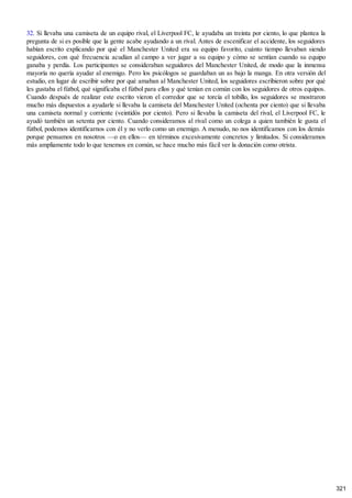 32. Si llevaba una camiseta de un equipo rival, el Liverpool FC, le ayudaba un treinta por ciento, lo que plantea la
pregunta de si es posible que la gente acabe ayudando a un rival. Antes de escenificar el accidente, los seguidores
habían escrito explicando por qué el Manchester United era su equipo favorito, cuánto tiempo llevaban siendo
seguidores, con qué frecuencia acudían al campo a ver jugar a su equipo y cómo se sentían cuando su equipo
ganaba y perdía. Los participantes se consideraban seguidores del Manchester United, de modo que la inmensa
mayoría no quería ayudar al enemigo. Pero los psicólogos se guardaban un as bajo la manga. En otra versión del
estudio, en lugar de escribir sobre por qué amaban al Manchester United, los seguidores escribieron sobre por qué
les gustaba el fútbol, qué significaba el fútbol para ellos y qué tenían en común con los seguidores de otros equipos.
Cuando después de realizar este escrito vieron el corredor que se torcía el tobillo, los seguidores se mostraron
mucho más dispuestos a ayudarle si llevaba la camiseta del Manchester United (ochenta por ciento) que si llevaba
una camiseta normal y corriente (veintidós por ciento). Pero si llevaba la camiseta del rival, el Liverpool FC, le
ayudó también un setenta por ciento. Cuando consideramos al rival como un colega a quien también le gusta el
fútbol, podemos identificarnos con él y no verlo como un enemigo. A menudo, no nos identificamos con los demás
porque pensamos en nosotros —o en ellos— en términos excesivamente concretos y limitados. Si consideramos
más ampliamente todo lo que tenemos en común, se hace mucho más fácil ver la donación como otrista.
321
 