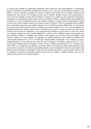 33. Existen gran cantidad de explicaciones alternativas para muchos de estos descubrimientos. Uri Simonsohn,
profesor de Wharton, ha examinado detenidamente los datos y pese a que cree que la similitud de nombres puede
influir en nuestras decisiones, argumenta de manera convincente que muchos de los estudios existentes están
sesgados por otros factores. Por ejemplo, descubre que los hombres llamados Dennis están representados en
exceso entre los abogados, no solo entre los dentistas. Aunque esto no explica por qué experimentos aleatorios y
controlados nos muestran que la gente ayuda a quien tiene nombres similares, compra productos que coinciden con
sus iniciales y se siente atraída hacia parejas cuyas iniciales comparte; y tampoco tiene en cuenta algunos estudios
recientes sobre cómo el nombre puede ser un elemento capaz de sabotear el éxito. Los psicólogos han descubierto
que, en promedio, las personas cuyo nombre empieza con A y B obtienen mejores calificaciones y son aceptadas
en escuelas de Derecho más destacadas que aquellas cuyo nombre empieza con C y D; y que los jugadores de
béisbol profesional cuyo nombre empieza con K, el símbolo de los strikeouts, cometen un nueve por ciento más a
menudo strikeouts que sus compañeros. Lo que aquí pretende especularse es que la gente se siente más cómoda
con resultados negativos que les recuerdan sutilmente a sí mismos. Otras evidencias apoyan tentativamente esta
idea: deportistas, médicos y abogados cuyo nombre de pila empieza con D mueren antes que aquellos cuyos
nombres empiezan con otras iniciales. Los jugadores de béisbol profesional cuyo conjunto de iniciales tiene
connotaciones positivas (A.C.E, J.O.Y., W.O.W) [que traducido podría corresponder a «as», «alegría» y «caray»,
respectivamente] vive una media de trece años más que los jugadores con iniciales negativas (B.U.M., P.I.G.,
D.U.D) [que traducido podría corresponder a «culo», «cerdo» e «inútil», respectivamente]. Y en California, entre
1969 y 1995, y en comparación con mujeres con iniciales neutras, las mujeres que tenían iniciales positivas vivían
una media de 3,4 años más, los hombres con iniciales positivas vivían una media de 4,5 años más y los hombres con
iniciales negativas fallecían en promedio 2,8 años antes. De acuerdo con la idea de que las iniciales afectan cómo
nos cuidamos, las personas con iniciales positivas tienen tasas de accidente y suicidio inferiores, tasas que son
superiores para personas con iniciales negativas.
323
 