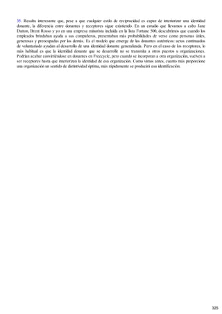 35. Resulta interesante que, pese a que cualquier estilo de reciprocidad es capaz de interiorizar una identidad
donante, la diferencia entre donantes y receptores sigue existiendo. En un estudio que llevamos a cabo Jane
Dutton, Brent Rosso y yo en una empresa minorista incluida en la lista Fortune 500, descubrimos que cuando los
empleados brindaban ayuda a sus compañeros, presentaban más probabilidades de verse como personas útiles,
generosas y preocupadas por los demás. Es el modelo que emerge de los donantes auténticos: actos continuados
de voluntariado ayudan al desarrollo de una identidad donante generalizada. Pero en el caso de los receptores, lo
más habitual es que la identidad donante que se desarrolle no se transmita a otros puestos u organizaciones.
Podrían acabar convirtiéndose en donantes en Freecycle, pero cuando se incorporan a otra organización, vuelven a
ser receptores hasta que interiorizan la identidad de esa organización. Como vimos antes, cuanto más proporcione
una organización un sentido de distintividad óptima, más rápidamente se producirá esa identificación.
325
 