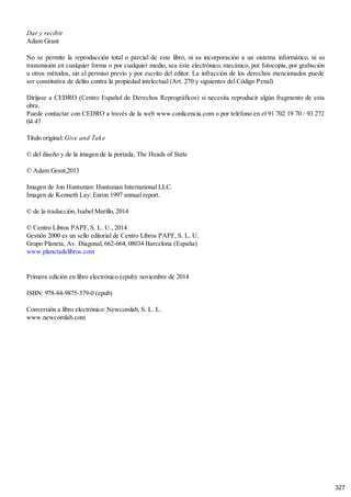 Dar y recibir
Adam Grant
No se permite la reproducción total o parcial de este libro, ni su incorporación a un sistema informático, ni su
transmisión en cualquier forma o por cualquier medio, sea éste electrónico, mecánico, por fotocopia, por grabación
u otros métodos, sin el permiso previo y por escrito del editor. La infracción de los derechos mencionados puede
ser constitutiva de delito contra la propiedad intelectual (Art. 270 y siguientes del Código Penal)
Diríjase a CEDRO (Centro Español de Derechos Reprográficos) si necesita reproducir algún fragmento de esta
obra.
Puede contactar con CEDRO a través de la web www.conlicencia.com o por teléfono en el 91 702 19 70 / 93 272
04 47
Título original: Give and Take
© del diseño y de la imagen de la portada, The Heads of State
© Adam Grant,2013
Imagen de Jon Huntsman: Huntsman International LLC.
Imagen de Kenneth Lay: Enron 1997 annual report.
© de la traducción, Isabel Murillo, 2014
© Centro Libros PAPF, S. L. U., 2014
Gestión 2000 es un sello editorial de Centro Libros PAPF, S. L. U.
Grupo Planeta, Av. Diagonal, 662-664, 08034 Barcelona (España)
www.planetadelibros.com
Primera edición en libro electrónico (epub): noviembre de 2014
ISBN: 978-84-9875-379-0 (epub)
Conversión a libro electrónico: Newcomlab, S. L. L.
www.newcomlab.com
327
 