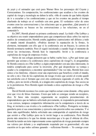 de yoyó y el animador que creó para Warner Bros los personajes del Coyote y
Correcaminos. En comparación, los conferenciantes que acudían a los eventos de
capital de riesgo y tecnología no daban la talla. «Me di cuenta de que había dejado
de ir a escuchar a los conferenciantes y que en los eventos me pasaba el tiempo
charlando de trabajo en el vestíbulo con otra gente. El verdadero valor de estos
eventos eran las conversaciones y las relaciones que se generaban. ¿Qué pasaría si
una conferencia se basase en las conversaciones y las relaciones, no en el
contenido?»
En 2007, Hornik planeó su primera conferencia anual. La tituló «The Lobby» y
su objetivo era reunir emprendedores para que compartiesen ideas sobre los nuevos
medios de comunicación. Hornik estaba jugándose cuatrocientos mil dólares y todo
el mundo intentó disuadirle. «Podrías destruir la reputación de la firma», le
alertaron, insinuando con ello que si la conferencia era un fracaso, la carrera de
Hornik terminaría también. Pero él siguió insistiendo y cuando llegó el momento de
enviar las invitaciones, Hornik hizo lo impensable. Invitó a la conferencia a
capitalistas de riesgo de empresas rivales.
Varios de sus colegas pensaron que se había vuelto loco. «¿Por qué tienes que
permitir que asistan a la conferencia otros capitalistas de riesgo?», le preguntaban.
Si Hornik conocía en «The Lobby» a algún emprendedor con una idea interesante, lo
tendría complicado para cerrar la inversión. ¿Por qué desperdiciar su ventaja y
ayudar a la competencia a encontrar oportunidades? Una vez más, Hornik hizo caso
omiso a los fatalistas. «Quiero crear una experiencia que beneficie a todo el mundo,
no sólo a mí.» Uno de los capitalistas de riesgo rivales que asistió al evento quedó
tan satisfecho con el formato que creó otra conferencia siguiendo el estilo de «The
Lobby», pero no invitó a Hornik, ni a ningún otro capitalista de riesgo. Sus socios no
se lo permitieron. Pero Hornik siguió invitando a otros capitalistas de riesgo a «The
Lobby».
David Hornik reconoce los costes que implica actuar como donante. «Hay quien
cree que vivo de falsas ilusiones. Creen que todo se consigue siendo un receptor»,
dice. Si fuese más receptor, seguramente no aceptaría presentaciones de
emprendedores que no hubiera solicitado previamente, ni respondería personalmente
a sus correos, tampoco compartiría información con la competencia a través de su
blog, ni invitaría a sus rivales a la conferencia «The Lobby». Protegería su tiempo,
guardaría para sí sus conocimientos y ejercería más presión sobre sus contactos. Y si
fuese más equilibrador, habría solicitado una contrapartida al capitalista de riesgo
que asistió a «The Lobby» pero no le invitó luego a su conferencia. Pero Hornik
presta más atención a lo que los demás necesitan que a lo que él obtiene de ellos.
Hornik ha tenido un éxito impresionante como capitalista de riesgo poniendo siempre
sus valores por delante y es ampliamente respetado por su generosidad. «Es una
cuestión en la que todos salimos ganando —reflexiona Hornik—. Yo consigo crear
33
 