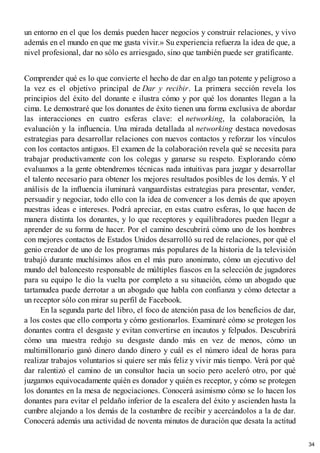 un entorno en el que los demás pueden hacer negocios y construir relaciones, y vivo
además en el mundo en que me gusta vivir.» Su experiencia refuerza la idea de que, a
nivel profesional, dar no sólo es arriesgado, sino que también puede ser gratificante.
Comprender qué es lo que convierte el hecho de dar en algo tan potente y peligroso a
la vez es el objetivo principal de Dar y recibir. La primera sección revela los
principios del éxito del donante e ilustra cómo y por qué los donantes llegan a la
cima. Le demostraré que los donantes de éxito tienen una forma exclusiva de abordar
las interacciones en cuatro esferas clave: el networking, la colaboración, la
evaluación y la influencia. Una mirada detallada al networking destaca novedosas
estrategias para desarrollar relaciones con nuevos contactos y reforzar los vínculos
con los contactos antiguos. El examen de la colaboración revela qué se necesita para
trabajar productivamente con los colegas y ganarse su respeto. Explorando cómo
evaluamos a la gente obtendremos técnicas nada intuitivas para juzgar y desarrollar
el talento necesario para obtener los mejores resultados posibles de los demás. Y el
análisis de la influencia iluminará vanguardistas estrategias para presentar, vender,
persuadir y negociar, todo ello con la idea de convencer a los demás de que apoyen
nuestras ideas e intereses. Podrá apreciar, en estas cuatro esferas, lo que hacen de
manera distinta los donantes, y lo que receptores y equilibradores pueden llegar a
aprender de su forma de hacer. Por el camino descubrirá cómo uno de los hombres
con mejores contactos de Estados Unidos desarrolló su red de relaciones, por qué el
genio creador de uno de los programas más populares de la historia de la televisión
trabajó durante muchísimos años en el más puro anonimato, cómo un ejecutivo del
mundo del baloncesto responsable de múltiples fiascos en la selección de jugadores
para su equipo le dio la vuelta por completo a su situación, cómo un abogado que
tartamudea puede derrotar a un abogado que habla con confianza y cómo detectar a
un receptor sólo con mirar su perfil de Facebook.
En la segunda parte del libro, el foco de atención pasa de los beneficios de dar,
a los costes que ello comporta y cómo gestionarlos. Examinaré cómo se protegen los
donantes contra el desgaste y evitan convertirse en incautos y felpudos. Descubrirá
cómo una maestra redujo su desgaste dando más en vez de menos, cómo un
multimillonario ganó dinero dando dinero y cuál es el número ideal de horas para
realizar trabajos voluntarios si quiere ser más feliz y vivir más tiempo. Verá por qué
dar ralentizó el camino de un consultor hacia un socio pero aceleró otro, por qué
juzgamos equivocadamente quién es donador y quién es receptor, y cómo se protegen
los donantes en la mesa de negociaciones. Conocerá asimismo cómo se lo hacen los
donantes para evitar el peldaño inferior de la escalera del éxito y ascienden hasta la
cumbre alejando a los demás de la costumbre de recibir y acercándolos a la de dar.
Conocerá además una actividad de noventa minutos de duración que desata la actitud
34
 