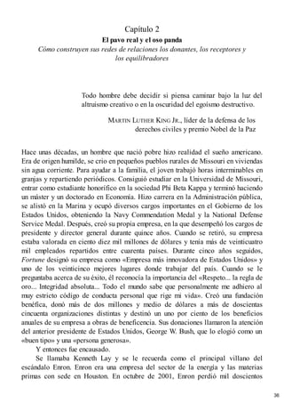 Capítulo 2
El pavo real y el oso panda
Cómo construyen sus redes de relaciones los donantes, los receptores y
los equilibradores
Todo hombre debe decidir si piensa caminar bajo la luz del
altruismo creativo o en la oscuridad del egoísmo destructivo.
MARTIN LUTHER KING JR., líder de la defensa de los
derechos civiles y premio Nobel de la Paz
Hace unas décadas, un hombre que nació pobre hizo realidad el sueño americano.
Era de origen humilde, se crio en pequeños pueblos rurales de Missouri en viviendas
sin agua corriente. Para ayudar a la familia, el joven trabajó horas interminables en
granjas y repartiendo periódicos. Consiguió estudiar en la Universidad de Missouri,
entrar como estudiante honorífico en la sociedad Phi Beta Kappa y terminó haciendo
un máster y un doctorado en Economía. Hizo carrera en la Administración pública,
se alistó en la Marina y ocupó diversos cargos importantes en el Gobierno de los
Estados Unidos, obteniendo la Navy Commendation Medal y la National Defense
Service Medal. Después, creó su propia empresa, en la que desempeñó los cargos de
presidente y director general durante quince años. Cuando se retiró, su empresa
estaba valorada en ciento diez mil millones de dólares y tenía más de veinticuatro
mil empleados repartidos entre cuarenta países. Durante cinco años seguidos,
Fortune designó su empresa como «Empresa más innovadora de Estados Unidos» y
uno de los veinticinco mejores lugares donde trabajar del país. Cuando se le
preguntaba acerca de su éxito, él reconocía la importancia del «Respeto... la regla de
oro... Integridad absoluta... Todo el mundo sabe que personalmente me adhiero al
muy estricto código de conducta personal que rige mi vida». Creó una fundación
benéfica, donó más de dos millones y medio de dólares a más de doscientas
cincuenta organizaciones distintas y destinó un uno por ciento de los beneficios
anuales de su empresa a obras de beneficencia. Sus donaciones llamaron la atención
del anterior presidente de Estados Unidos, George W. Bush, que lo elogió como un
«buen tipo» y una «persona generosa».
Y entonces fue encausado.
Se llamaba Kenneth Lay y se le recuerda como el principal villano del
escándalo Enron. Enron era una empresa del sector de la energía y las materias
primas con sede en Houston. En octubre de 2001, Enron perdió mil doscientos
36
 