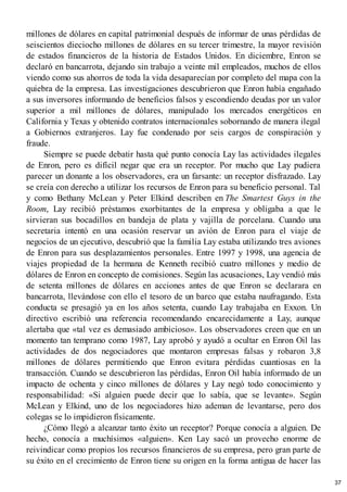 millones de dólares en capital patrimonial después de informar de unas pérdidas de
seiscientos dieciocho millones de dólares en su tercer trimestre, la mayor revisión
de estados financieros de la historia de Estados Unidos. En diciembre, Enron se
declaró en bancarrota, dejando sin trabajo a veinte mil empleados, muchos de ellos
viendo como sus ahorros de toda la vida desaparecían por completo del mapa con la
quiebra de la empresa. Las investigaciones descubrieron que Enron había engañado
a sus inversores informando de beneficios falsos y escondiendo deudas por un valor
superior a mil millones de dólares, manipulado los mercados energéticos en
California y Texas y obtenido contratos internacionales sobornando de manera ilegal
a Gobiernos extranjeros. Lay fue condenado por seis cargos de conspiración y
fraude.
Siempre se puede debatir hasta qué punto conocía Lay las actividades ilegales
de Enron, pero es difícil negar que era un receptor. Por mucho que Lay pudiera
parecer un donante a los observadores, era un farsante: un receptor disfrazado. Lay
se creía con derecho a utilizar los recursos de Enron para su beneficio personal. Tal
y como Bethany McLean y Peter Elkind describen en The Smartest Guys in the
Room, Lay recibió préstamos exorbitantes de la empresa y obligaba a que le
sirvieran sus bocadillos en bandeja de plata y vajilla de porcelana. Cuando una
secretaria intentó en una ocasión reservar un avión de Enron para el viaje de
negocios de un ejecutivo, descubrió que la familia Lay estaba utilizando tres aviones
de Enron para sus desplazamientos personales. Entre 1997 y 1998, una agencia de
viajes propiedad de la hermana de Kenneth recibió cuatro millones y medio de
dólares de Enron en concepto de comisiones. Según las acusaciones, Lay vendió más
de setenta millones de dólares en acciones antes de que Enron se declarara en
bancarrota, llevándose con ello el tesoro de un barco que estaba naufragando. Esta
conducta se presagió ya en los años setenta, cuando Lay trabajaba en Exxon. Un
directivo escribió una referencia recomendando encarecidamente a Lay, aunque
alertaba que «tal vez es demasiado ambicioso». Los observadores creen que en un
momento tan temprano como 1987, Lay aprobó y ayudó a ocultar en Enron Oil las
actividades de dos negociadores que montaron empresas falsas y robaron 3,8
millones de dólares permitiendo que Enron evitara pérdidas cuantiosas en la
transacción. Cuando se descubrieron las pérdidas, Enron Oil había informado de un
impacto de ochenta y cinco millones de dólares y Lay negó todo conocimiento y
responsabilidad: «Si alguien puede decir que lo sabía, que se levante». Según
McLean y Elkind, uno de los negociadores hizo ademan de levantarse, pero dos
colegas se lo impidieron físicamente.
¿Cómo llegó a alcanzar tanto éxito un receptor? Porque conocía a alguien. De
hecho, conocía a muchísimos «alguien». Ken Lay sacó un provecho enorme de
reivindicar como propios los recursos financieros de su empresa, pero gran parte de
su éxito en el crecimiento de Enron tiene su origen en la forma antigua de hacer las
37
 