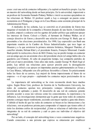 cosas: creó una red de contactos influyentes y la explotó en beneficio propio. Lay fue
un maestro del networking desde un buen principio. En la universidad, impresionó a
un profesor de Economía llamado Pinkney Walker e inició su ascenso apoyándose en
las relaciones de Walker. El profesor ayudó a Lay a conseguir un puesto como
economista en el Pentágono y luego en la Casa Blanca como asistente principal de la
Administración Nixon.
A mediados de los ochenta, Lay se convirtió en el presidente de Enron tras
maquinar el traslado de la compañía a Houston después de una fusión. Consolidado
su poder, empezó a codearse con los agentes del poder político que pudieran apoyar
los intereses de Enron. Colocó a Charls, el hermano de Pinkney Walker, en el
consejo directivo de Enron y desarrolló una relación con George H. Bush, que se
presentaba a las elecciones presidenciales. En 1990, Lay copresidió con Bush una
importante reunión en la Cumbre de Países Industrializados, que tuvo lugar en
Houston y a la que asistieron la primera ministra británica, Margaret Thatcher, el
canciller alemán, Helmut Khol y el presidente francés, François Miterrand. Cuando
Bush perdió la reelección a favor de Bill Clinton, Lay no perdió tiempo en contactar
con un amigo que era un asistente clave del presidente electo (el amigo había ido a la
guardería con Clinton). Al cabo de poquísimo tiempo, Lay compartía partidos de
golf con el nuevo presidente. Unos años más tarde, cuando George W. Bush llegó al
poder, Lay utilizó sus relaciones para ejercer presión para la desregulación
energética y colocó a sus apoyos en importantes puestos gubernamentales en Texas y
la Casa Blanca, influyendo con ello políticas favorables a Enron. En prácticamente
todas las fases de su carrera, Lay mejoró de forma impresionante el futuro de su
empresa —o el suyo propio— explotando los contactos mejor posicionados de su
red.
La importancia del networking se ha visto reconocida desde hace muchos
siglos. Según Brian Uzzi, profesor de Gestión de la Northwestern University, las
redes de contactos aportan tres principales ventajas: información privada,
diversidad de aptitudes y poder. El desarrollo de una red de contactos potente
permite acceder a cosas tan valiosas como los conocimientos, la experiencia y la
influencia. Las investigaciones demuestran que la gente que tiene redes de contactos
potentes consigue mayor rendimiento, asciende con mayor rapidez y gana más dinero.
Y debido al hecho de que las redes de contactos se basan en las interacciones y las
relaciones, son un poderoso prisma para comprender el impacto que tienen sobre el
éxito los distintos estilos de reciprocidad. ¿Cómo se relaciona el individuo con los
integrantes de su red de contactos y cuál es para ese individuo el objetivo del
networking?
Por un lado, el concepto del networking tiene a veces connotaciones negativas.
Cuando conocemos a una persona que expresa su entusiasmo por establecer
38
 