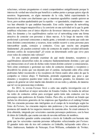 relaciones, solemos preguntarnos si estará comportándose amigablemente porque le
interesa de verdad una relación que beneficie a ambas partes o porque quiere algo de
nosotros. Seguramente, en algún momento de la vida, habrá experimentado la
frustración de tratar con charlatanes que se muestran agradables cuando quieren un
favor, pero acaban apuñalándole por la espalda —o ignorándole, simplemente— una
vez han obtenido lo que andaban buscando. Este estilo impostor de networking
proyecta una imagen maquiavélica y la convierte en una actividad en la que la gente
establece relaciones con el único objetivo de favorecer intereses propios. Por otro
lado, los donantes y los equilibradores suelen ver el networking como una forma
atractiva de conectar con personas e ideas nuevas. A lo largo de nuestra vida
profesional y personal conocemos a mucha gente, y teniendo en cuenta que cada uno
tiene distintos conocimientos y recursos, tiene sentido recurrir a estas personas para
intercambiar ayuda, consejos y contactos. Cosa que suscita una pregunta
fundamental: ¿Se pueden construir redes de contactos de amplia variedad utilizando
distintos estilos de reciprocidad? ¿O existe un determinado estilo que sirve para
crear redes de contactos más valiosas?
En este capítulo pretendo examinar de qué modo donantes, receptores y
equilibradores desarrollan redes de contactos fundamentalmente distintas y por qué
sus interacciones en el seno de dichas redes tienen distinto carácter y consecuencias.
Verá cómo construyen y gestionan sus redes de contactos donantes y receptores y
descubrirá las pistas que van dejando por el camino, incluyendo entre ellas cómo
podríamos haber reconocido a los receptores de Enron cuatro años antes de que la
compañía se viniese abajo. Y finalmente, pretendo argumentar que, pese a que
donantes y receptores pueden tener redes de contactos grandes, los donantes son
capaces de generar un valor mucho más duradero en sus redes y, además, de maneras
que tal vez no parezcan muy evidentes.
En 2011, la revista Fortune llevó a cabo una amplia investigación con el
objetivo de identificar al mejor networker de Estados Unidos. Se trataba de utilizar
las redes de contactos online para averiguar quién tenía más contactos con los
personajes más poderosos de Estados Unidos. Para ello, se elaboró un listado que
incluía los directores generales de las empresas que figuraban en el ranking Fortune
500, las cincuenta personas más inteligentes en el campo de la tecnología según las
listas de Fortune, las cincuenta mujeres más poderosas y las cuarenta principales
promesas del mundo de los negocios menores de cuarenta años. Se cruzó entonces la
lista obtenida, integrada por seiscientos cuarenta personajes poderosos, con la base
de datos de LinkedIn, que cuenta con más de noventa millones de nombres.
El networker ganador estaba conectado a través de LinkedIn con bastante más
gente que las seiscientas cuarenta personas influyentes seleccionadas por Fortune.
El ganador tenía más de tres mil contactos en LinkedIn, incluyendo entre ellos a
Marc Andreessen, fundador de Netscape; Evan Williams, cofundador de Twitter;
39
 