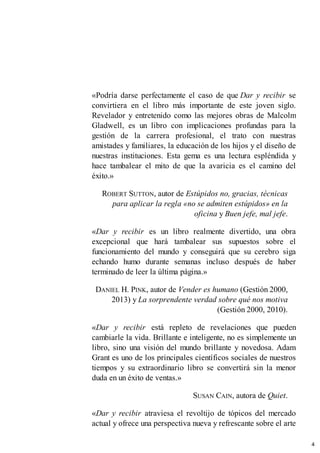«Podría darse perfectamente el caso de que Dar y recibir se
convirtiera en el libro más importante de este joven siglo.
Revelador y entretenido como las mejores obras de Malcolm
Gladwell, es un libro con implicaciones profundas para la
gestión de la carrera profesional, el trato con nuestras
amistades y familiares, la educación de los hijos y el diseño de
nuestras instituciones. Esta gema es una lectura espléndida y
hace tambalear el mito de que la avaricia es el camino del
éxito.»
ROBERT SUTTON, autor de Estúpidos no, gracias, técnicas
para aplicar la regla «no se admiten estúpidos» en la
oficina y Buen jefe, mal jefe.
«Dar y recibir es un libro realmente divertido, una obra
excepcional que hará tambalear sus supuestos sobre el
funcionamiento del mundo y conseguirá que su cerebro siga
echando humo durante semanas incluso después de haber
terminado de leer la última página.»
DANIEL H. PINK, autor de Vender es humano (Gestión 2000,
2013) y La sorprendente verdad sobre qué nos motiva
(Gestión 2000, 2010).
«Dar y recibir está repleto de revelaciones que pueden
cambiarle la vida. Brillante e inteligente, no es simplemente un
libro, sino una visión del mundo brillante y novedosa. Adam
Grant es uno de los principales científicos sociales de nuestros
tiempos y su extraordinario libro se convertirá sin la menor
duda en un éxito de ventas.»
SUSAN CAIN, autora de Quiet.
«Dar y recibir atraviesa el revoltijo de tópicos del mercado
actual y ofrece una perspectiva nueva y refrescante sobre el arte
4
 