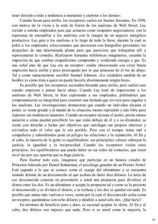 tener derecho a todo y tendencia a manipular y explotar a los demás».
Cuando besan para arriba, los receptores suelen ser buenos farsantes. En 1998,
con motivo de la visita a la sede de Enron de los analistas de Wall Street, Lay
reclutó a setenta empleados para que actuaran como ocupados negociadores, con la
esperanza de encandilar a los analistas con la imagen de un negocio energético
productivo. Lay guio a los analistas a lo largo de toda la farsa, durante la cual se
pidió a los empleados seleccionados que decoraran con fotografías personales los
despachos de una determinada planta para que pareciese que trabajaban allí y
representaran la comedia. Realizaron llamadas telefónicas imaginarias, creando la
impresión de que estaban ocupadísimos comprando y vendiendo energía y gas. Es
una señal más de que Lay era un receptor: estaba obsesionado con crear buena
impresión hacia arriba y poco preocupado por lo que pensaran de él los de abajo.
Tal y como supuestamente escribió Samuel Johnson: «La verdadera medida de un
hombre es cómo trata a quien no puede hacerle absolutamente ningún bien».
Es posible que los receptores asciendan besando para arriba, pero suelen caer
cuando empiezan a patear hacia abajo. Cuando Lay trató de impresionar a los
analistas de Wall Street, lo hizo explotando a sus empleados, pidiéndoles que
comprometieran su integridad para construir una fachada que sirviera para engañar a
los analistas. Las investigaciones demuestran que cuando un individuo alcanza el
poder, se siente grande y al mando de la situación, menos reprimido y más libre para
expresar sus tendencias naturales. Cuando un receptor alcanza el poder, presta menos
atención a cómo puedan percibirle los que están debajo de él y a su alrededor; se
siente con derecho a luchar por objetivos que satisfagan sus propios intereses y
reivindica todo el valor que le sea posible. Pero con el tiempo, tratar mal a
compañeros y subordinados pone en peligro las relaciones y la reputación. Al fin y
al cabo, la mayoría de la gente es equilibradora: sus principales valores subrayan la
justicia, la igualdad y la reciprocidad. Cuando los receptores violan estos
principios, los equilibradores que pueda haber en sus redes de contactos, que creen
en el ojo por ojo, querrán que se haga justicia.
Para ilustrar todo esto, imagínese que participa en un famoso estudio de
Princeton liderado por Daniel Kahneman, el psicólogo ganador de un Premio Nobel.
Está jugando a lo que se conoce como el «juego del ultimátum» y se encuentra
sentado delante de un desconocido al que acaban de darle diez dólares. La tarea de
ese desconocido consiste en presentarle a usted una propuesta para dividirse el
dinero entre los dos. Es un ultimátum: o acepta la propuesta tal y como se la presente
el desconocido y se dividen el dinero, o la rechaza y los dos se quedan sin nada. Es
posible que nunca más vuelvan a verse, razón por la cual el desconocido actúa como
un receptor, quedándose con ocho dólares y dándole a usted sólo dos. ¿Qué haría?
En términos de beneficio puro y duro, es racional aceptar la oferta. Al fin y al
cabo, dos dólares son mejores que nada. Pero si es usted como la mayoría, la
41
 