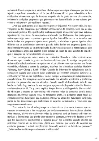 rechazará. Estará dispuesto a sacrificar el dinero para castigar al receptor por ser tan
injusto, a quedarse sin nada con tal de que el desconocido no gane ocho dólares. Las
evidencias demuestran que la inmensa mayoría de la gente en esa circunstancia,
rechazaría cualquier propuesta que presentase un desequilibrio de un ochenta por
ciento o más para el que realiza el reparto.2
¿Por qué castigamos a los receptores por ser injustos? No es por odio. No nos
vengamos de los receptores por intentar aprovecharse de nosotros. Sino que es una
cuestión de justicia. Un equilibrador también castigará al receptor que haya actuado
injustamente con otros. En un estudio encabezado por Kahneman, los participantes
tenían que elegir entre repartirse a partes iguales doce dólares con un tomador que
había hecho una propuesta injusta en el pasado, o dividirse a partes iguales diez
dólares con un equilibrador que en el pasado había hecho una propuesta justa. Más
del ochenta por ciento de la gente prefería dividirse diez dólares a partes iguales con
el equilibrador, antes que aceptar cinco dólares en lugar de seis, con tal de impedir
que el receptor se llevara también seis dólares.
Una investigación sobre redes de contactos llevada a cabo recientemente
demuestra que cuando la gente está hastiada del receptor, lo castiga compartiendo
información relacionada con su reputación. «Los chismorreos representan una forma
extendida, eficiente y barata de castigo», escriben los científicos sociales Matthew
Feinberg, Joey Cheng y Robb Willer. Cuando la información relacionada con la
reputación sugiere que alguien tiene tendencias de receptor, podemos retirarle la
confianza y evitar así ser explotados. Con el tiempo, y a medida que su reputación va
extendiéndose, los receptores acaban cortando los vínculos existentes y tendiendo
puentes con potenciales nuevos vínculos. Cuando quedó al descubierto todo lo que
había recibido Lay, muchos de sus antiguos apoyos —incluyendo la familia Bush—
se distanciaron de él. Tal y como explica Wayne Baker, sociólogo de la Universidad
de Michigan y experto en networking: «Si creamos redes de contactos con la única
intención de obtener alguna cosa, no tendremos éxito. No podemos crear redes de
contactos por los beneficios que podamos obtener de ellas; los beneficios surgirán a
partir de las inversiones que realicemos en aquellas actividades y relaciones que
tengan una razón de ser».
Pero antes de dar el salto y empezar a invertir en relaciones, tenemos que ser
capaces de reconocer a los receptores que actúan en nuestras interacciones diarias.
Para muchos, el reto de establecer redes de contactos está en intentar adivinar los
motivos o intenciones que pueda tener un nuevo contacto, sobre todo después de ver
que los receptores acostumbran a hacerse pasar por donantes cuando atisban un
potencial retorno de su inversión. ¿Será esa persona que acaba de conocer un
contacto genuino o estará simplemente buscando obtener un beneficio personal?
¿Existe un buen método para discernir la diferencia?
42
 