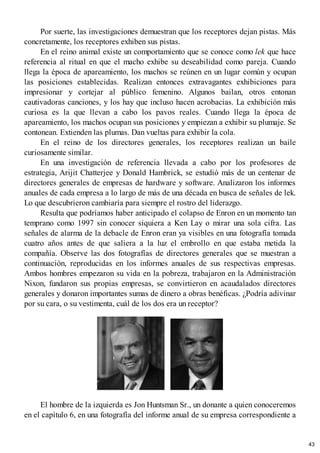 Por suerte, las investigaciones demuestran que los receptores dejan pistas. Más
concretamente, los receptores exhiben sus pistas.
En el reino animal existe un comportamiento que se conoce como lek que hace
referencia al ritual en que el macho exhibe su deseabilidad como pareja. Cuando
llega la época de apareamiento, los machos se reúnen en un lugar común y ocupan
las posiciones establecidas. Realizan entonces extravagantes exhibiciones para
impresionar y cortejar al público femenino. Algunos bailan, otros entonan
cautivadoras canciones, y los hay que incluso hacen acrobacias. La exhibición más
curiosa es la que llevan a cabo los pavos reales. Cuando llega la época de
apareamiento, los machos ocupan sus posiciones y empiezan a exhibir su plumaje. Se
contonean. Extienden las plumas. Dan vueltas para exhibir la cola.
En el reino de los directores generales, los receptores realizan un baile
curiosamente similar.
En una investigación de referencia llevada a cabo por los profesores de
estrategia, Arijit Chatterjee y Donald Hambrick, se estudió más de un centenar de
directores generales de empresas de hardware y software. Analizaron los informes
anuales de cada empresa a lo largo de más de una década en busca de señales de lek.
Lo que descubrieron cambiaría para siempre el rostro del liderazgo.
Resulta que podríamos haber anticipado el colapso de Enron en un momento tan
temprano como 1997 sin conocer siquiera a Ken Lay o mirar una sola cifra. Las
señales de alarma de la debacle de Enron eran ya visibles en una fotografía tomada
cuatro años antes de que saliera a la luz el embrollo en que estaba metida la
compañía. Observe las dos fotografías de directores generales que se muestran a
continuación, reproducidas en los informes anuales de sus respectivas empresas.
Ambos hombres empezaron su vida en la pobreza, trabajaron en la Administración
Nixon, fundaron sus propias empresas, se convirtieron en acaudalados directores
generales y donaron importantes sumas de dinero a obras benéficas. ¿Podría adivinar
por su cara, o su vestimenta, cuál de los dos era un receptor?
El hombre de la izquierda es Jon Huntsman Sr., un donante a quien conoceremos
en el capítulo 6, en una fotografía del informe anual de su empresa correspondiente a
43
 