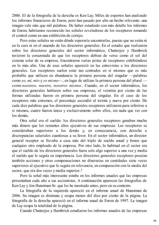 2006. El de la fotografía de la derecha es Ken Lay. Miles de expertos han analizado
los informes financieros de Enron, pero han pasado por alto un hecho relevante: una
imagen vale más que mil palabras. De haber estudiado con más detalle los informes
de Enron, habríamos reconocido las señales reveladoras de los receptores tomando
el control como en una exhibición de cortejo.
Pero estas señales no están dónde esperaría encontrarlas, puesto que no están ni
en la cara ni en el atuendo de los directores generales. En el estudio que realizaron
sobre los directores generales del sector informático, Chatterjee y Hambrick
tuvieron la corazonada de que los receptores debían de verse como el sol del
sistema solar de su empresa. Encontraron varias pistas de receptores exhibiéndose
en lo más alto. Una de esas señales apareció en las entrevistas a los directores
generales. Los receptores suelen estar tan centrados en sí mismos que es más
probable que utilicen en abundancia la primera persona del singular —palabras
como yo, mí, mío y yo mismo—, en lugar de utilizar la primera persona del plural —
como nosotros, nuestro, nosotros mismos . Cuando, en el sector informático, los
directores generales hablaron sobre sus empresas, el veintiún por ciento de las
formas utilizadas fueron en primera persona del singular. En el caso de los
receptores más extremos, el porcentaje ascendió al treinta y nueve por ciento. De
cada diez palabras que los directores generales receptores utilizaron para referirse a
sí mismos, cuatro fueron única y exclusivamente sobre ellos, sin nada que ver con
los demás.
Otra señal era el sueldo: los directores generales receptores ganaban mucho
más dinero que los restantes altos ejecutivos de sus empresas. Los receptores se
consideraban superiores a los demás y, en consecuencia, con derecho a
discrepancias salariales cuantiosas a su favor. En el sector informático, un director
general receptor se llevaba a casa más del triple de sueldo anual y bonos que
cualquier otro empleado de la empresa. Por otro lado, lo habitual en el sector era
que el sueldo de los directores generales fuera solo algo superior a una vez y media
el sueldo que le seguía en importancia. Los directores generales receptores poseían
también acciones y otras compensaciones no dinerarias en cantidades siete veces
superiores al ejecutivo que le seguía en relevancia, en comparación con la media del
sector, que era dos veces y media superior.3
Pero la señal más interesante estaba en los informes anuales que las empresas
presentaban cada año a sus accionistas. A continuación aparecen las fotografías de
Ken Lay y Jon Hunstman Sr. que les he mostrado antes, pero en su contexto.
La fotografía de la izquierda apareció en el informe anual de Hunstman de
2006. Su imagen es diminuta y ocupa menos del diez por ciento de la página. La
fotografía de la derecha apareció en el informe anual de Enron de 1997. La imagen
de Lay ocupa la totalidad de la página.
Cuando Chatterjee y Hambrick estudiaron los informes anuales de las empresas
44
 