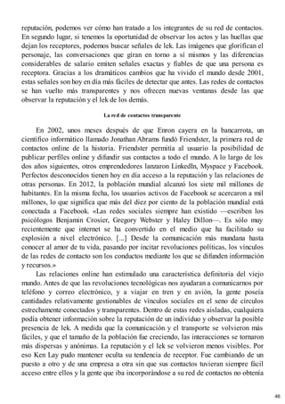 reputación, podemos ver cómo han tratado a los integrantes de su red de contactos.
En segundo lugar, si tenemos la oportunidad de observar los actos y las huellas que
dejan los receptores, podemos buscar señales de lek. Las imágenes que glorifican el
personaje, las conversaciones que giran en torno a sí mismos y las diferencias
considerables de salario emiten señales exactas y fiables de que una persona es
receptora. Gracias a los dramáticos cambios que ha vivido el mundo desde 2001,
estas señales son hoy en día más fáciles de detectar que antes. Las redes de contactos
se han vuelto más transparentes y nos ofrecen nuevas ventanas desde las que
observar la reputación y el lek de los demás.
La red de contactos transparente
En 2002, unos meses después de que Enron cayera en la bancarrota, un
científico informático llamado Jonathan Abrams fundó Friendster, la primera red de
contactos online de la historia. Friendster permitía al usuario la posibilidad de
publicar perfiles online y difundir sus contactos a todo el mundo. A lo largo de los
dos años siguientes, otros emprendedores lanzaron LinkedIn, Myspace y Facebook.
Perfectos desconocidos tienen hoy en día acceso a la reputación y las relaciones de
otras personas. En 2012, la población mundial alcanzó los siete mil millones de
habitantes. En la misma fecha, los usuarios activos de Facebook se acercaron a mil
millones, lo que significa que más del diez por ciento de la población mundial está
conectada a Facebook. «Las redes sociales siempre han existido —escriben los
psicólogos Benjamin Crosier, Gregory Webster y Haley Dillon—. Es sólo muy
recientemente que internet se ha convertido en el medio que ha facilitado su
explosión a nivel electrónico. [...] Desde la comunicación más mundana hasta
conocer al amor de tu vida, pasando por incitar revoluciones políticas, los vínculos
de las redes de contacto son los conductos mediante los que se difunden información
y recursos.»
Las relaciones online han estimulado una característica definitoria del viejo
mundo. Antes de que las revoluciones tecnológicas nos ayudaran a comunicarnos por
teléfono y correo electrónico, y a viajar en tren y en avión, la gente poseía
cantidades relativamente gestionables de vínculos sociales en el seno de círculos
estrechamente conectados y transparentes. Dentro de estas redes aisladas, cualquiera
podía obtener información sobre la reputación de un individuo y observar la posible
presencia de lek. A medida que la comunicación y el transporte se volvieron más
fáciles, y que el tamaño de la población fue creciendo, las interacciones se tornaron
más dispersas y anónimas. La reputación y el lek se volvieron menos visibles. Por
eso Ken Lay pudo mantener oculta su tendencia de receptor. Fue cambiando de un
puesto a otro y de una empresa a otra sin que sus contactos tuvieran siempre fácil
acceso entre ellos y la gente que iba incorporándose a su red de contactos no obtenía
46
 