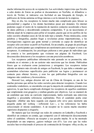 mucha información acerca de su reputación. Las actividades imprevistas que llevaba
a cabo dentro de Enron no podían ni documentarse en YouTube, ni difundirse a
través de Twitter, ni indexarse con facilidad en una búsqueda de Google, ni
publicarse de forma anónima en blogs internos o en la intranet de la empresa.
Hoy en día, los receptores lo tienen mucho más complicado para falsear su
personalidad y engañar a los demás haciéndose pasar por donantes. En internet
podemos seguir el rastro de la reputación de nuestros contactos accediendo a bases
de datos públicas y descubriendo contactos compartidos. Y ya no necesitamos el
informe anual de la empresa para pillar al receptor, puesto que en los perfiles de las
redes sociales abundan casos de lek de todo tipo y tamaño. Pistas minúsculas, como
palabras y fotografías, pueden llegar a revelarnos pistas importantísimas, y las
investigaciones sugieren que gente normal y corriente es capaz de identificar un
receptor sólo con mirar su perfil en Facebook. En un estudio, un grupo de psicólogos
pidió a los participantes que completaran un cuestionario para averiguar si eran o no
receptores. A continuación, los psicólogos pidieron a otro grupo de individuos que
no conocía a los participantes que visitaran sus páginas de Facebook. Los
desconocidos detectaron a los receptores con una precisión asombrosa.
Los receptores publicaban información más pensada en su promoción, más
centrada en sí mismos y de un carácter más narcisista que los demás. Publicaban
frases que se evaluaron como jactanciosas y arrogantes. Los receptores tenían
además un número más elevado de amigos en Facebook, lo que daba a entender que
acumulaban relaciones superficiales para publicitar sus logros y permanecer en
contacto para obtener favores, y eran los que publicaban fotografías con sus
imágenes más vanidosas y favorecedoras.
Howard Lee, antiguo director del sur de China de Groupon, es una de las
muchas personas que utiliza las redes sociales para detectar receptores. Cuando Lee
contrataba vendedores, se encontraba con que la mayoría de candidatos potentes eran
agresivos, lo que hacía complicado distinguir los receptores de aquellos candidatos
que simplemente eran gregarios y estaban guiados por objetivos. Lee se enamoró de
un candidato que tenía un currículo impresionante, había realizado una entrevista
magnífica y presentaba referencias espléndidas. Pero el candidato podía estar
fingiendo: «Hablar una hora seguida con alguien sólo sirve para mostrarte una
pequeña punta del iceberg —reflexionó Lee—, y las referencias las había
seleccionado el mismo candidato». A un receptor no le cuesta mucho encontrar
superiores dispuestos a elogiarlo.
De manera que Lee investigó sus redes de contactos en LinkedIn y Facebook e
identificó un contacto en común, que compartió con él información desconcertante
sobre el candidato. «Parecía un receptor y eso pesaba mucho. Si se ha mostrado
despiadado en una empresa, ¿quiero trabajar con él?». Lee cree que las redes
sociales han revolucionado el proceso de contratación de Groupon: «Hoy en día, no
47
 