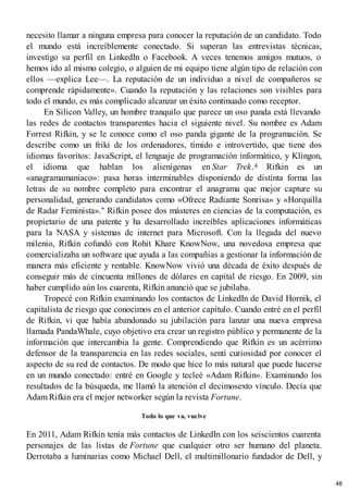 necesito llamar a ninguna empresa para conocer la reputación de un candidato. Todo
el mundo está increíblemente conectado. Si superan las entrevistas técnicas,
investigo su perfil en LinkedIn o Facebook. A veces tenemos amigos mutuos, o
hemos ido al mismo colegio, o alguien de mi equipo tiene algún tipo de relación con
ellos —explica Lee—. La reputación de un individuo a nivel de compañeros se
comprende rápidamente». Cuando la reputación y las relaciones son visibles para
todo el mundo, es más complicado alcanzar un éxito continuado como receptor.
En Silicon Valley, un hombre tranquilo que parece un oso panda está llevando
las redes de contactos transparentes hacia el siguiente nivel. Su nombre es Adam
Forrest Rifkin, y se le conoce como el oso panda gigante de la programación. Se
describe como un friki de los ordenadores, tímido e introvertido, que tiene dos
idiomas favoritos: JavaScript, el lenguaje de programación informático, y Klingon,
el idioma que hablan los alienígenas en Star Trek.4 Rifkin es un
«anagramamaniaco»: pasa horas interminables disponiendo de distinta forma las
letras de su nombre completo para encontrar el anagrama que mejor capture su
personalidad, generando candidatos como «Ofrece Radiante Sonrisa» y «Horquilla
de Radar Feminista».* Rifkin posee dos másteres en ciencias de la computación, es
propietario de una patente y ha desarrollado increíbles aplicaciones informáticas
para la NASA y sistemas de internet para Microsoft. Con la llegada del nuevo
milenio, Rifkin cofundó con Rohit Khare KnowNow, una novedosa empresa que
comercializaba un software que ayuda a las compañías a gestionar la información de
manera más eficiente y rentable. KnowNow vivió una década de éxito después de
conseguir más de cincuenta millones de dólares en capital de riesgo. En 2009, sin
haber cumplido aún los cuarenta, Rifkin anunció que se jubilaba.
Tropecé con Rifkin examinando los contactos de LinkedIn de David Hornik, el
capitalista de riesgo que conocimos en el anterior capítulo. Cuando entré en el perfil
de Rifkin, vi que había abandonado su jubilación para lanzar una nueva empresa
llamada PandaWhale, cuyo objetivo era crear un registro público y permanente de la
información que intercambia la gente. Comprendiendo que Rifkin es un acérrimo
defensor de la transparencia en las redes sociales, sentí curiosidad por conocer el
aspecto de su red de contactos. De modo que hice lo más natural que puede hacerse
en un mundo conectado: entré en Google y tecleé «Adam Rifkin». Examinando los
resultados de la búsqueda, me llamó la atención el decimosexto vínculo. Decía que
Adam Rifkin era el mejor networker según la revista Fortune.
Todo lo que va, vuelve
En 2011, Adam Rifkin tenía más contactos de LinkedIn con los seiscientos cuarenta
personajes de las listas de Fortune que cualquier otro ser humano del planeta.
Derrotaba a luminarias como Michael Dell, el multimillonario fundador de Dell, y
48
 