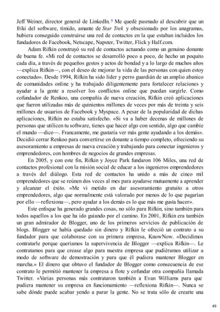 Jeff Weiner, director general de LinkedIn.5 Me quedé pasmado al descubrir que un
friki del software, tímido, amante de Star Trek y obsesionado por los anagramas,
hubiera conseguido construirse una red de contactos en la que estaban incluidos los
fundadores de Facebook, Netscape, Napster, Twitter, Flick y Half.com.
Adam Rifkin construyó su red de contactos actuando como un genuino donante
de buena fe. «Mi red de contactos se desarrolló poco a poco, de hecho un poquito
cada día, a través de pequeños gestos y actos de bondad y a lo largo de muchos años
—explica Rifkin—, con el deseo de mejorar la vida de las personas con quien estoy
conectado». Desde 1994, Rifkin ha sido líder y perro guardián de un amplio abanico
de comunidades online y ha trabajado diligentemente para fortalecer relaciones y
ayudar a la gente a resolver los conflictos online que puedan surgirle. Como
cofundador de Renkoo, una compañía de nueva creación, Rifkin creó aplicaciones
que fueron utilizadas más de quinientos millones de veces por más de treinta y seis
millones de usuarios de Facebook y Myspace. A pesar de la popularidad de dichas
aplicaciones, Rifkin no estaba satisfecho. «Si va a haber decenas de millones de
personas que utilicen tu software, tienes que hacer algo con sentido, algo que cambie
el mundo —dice—. Francamente, me gustaría ver más gente ayudando a los demás».
Decidió cerrar Renkoo para convertirse en donante a tiempo completo, ofreciendo su
asesoramiento a empresas de nueva creación y trabajando para conectar ingenieros y
emprendedores, con hombres de negocios de grandes empresas.
En 2005, y con este fin, Rifkin y Joyce Park fundaron 106 Miles, una red de
contactos profesional con la misión social de educar a los ingenieros emprendedores
a través del diálogo. Esta red de contactos ha unido a más de cinco mil
emprendedores que se reúnen dos veces al mes para ayudarse mutuamente a aprender
y alcanzar el éxito. «Me vi metido en dar asesoramiento gratuito a otros
emprendedores, algo que normalmente está valorado por menos de lo que pagarían
por ello —reflexiona—, pero ayudar a los demás es lo que más me gusta hacer».
Este enfoque ha generado grandes cosas, no sólo para Rifkin, sino también para
todos aquellos a los que ha ido guiando por el camino. En 2001, Rifkin era también
un gran admirador de Blogger, uno de los primeros servicios de publicación de
blogs. Blogger se había quedado sin dinero y Rifkin le ofreció un contrato a su
fundador para que colaborase con su primera empresa, KnowNow. «Decidimos
contratarle porque queríamos la supervivencia de Blogger —explica Rifkin—. Le
contratamos para que crease algo para nuestra empresa que pudiéramos utilizar a
modo de software de demostración y para que él pudiera mantener Blogger en
marcha.» El dinero que obtuvo el fundador de Blogger como consecuencia de ese
contrato le permitió mantener la empresa a flote y cofundar otra compañía llamada
Twitter. «Varias personas más contrataron también a Evan Williams para que
pudiera mantener su empresa en funcionamiento —reflexiona Rifkin—. Nunca se
sabe dónde puede acabar yendo a parar la gente. No se trata sólo de crearte una
49
 