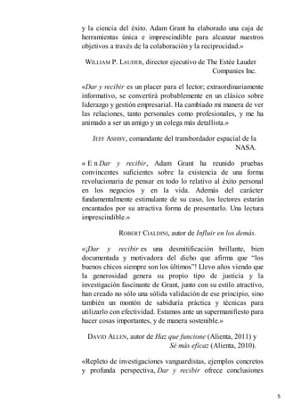 y la ciencia del éxito. Adam Grant ha elaborado una caja de
herramientas única e imprescindible para alcanzar nuestros
objetivos a través de la colaboración y la reciprocidad.»
WILLIAM P. LAUDER, director ejecutivo de The Estée Lauder
Companies Inc.
«Dar y recibir es un placer para el lector; extraordinariamente
informativo, se convertirá probablemente en un clásico sobre
liderazgo y gestión empresarial. Ha cambiado mi manera de ver
las relaciones, tanto personales como profesionales, y me ha
animado a ser un amigo y un colega más detallista.»
JEFF ASHBY, comandante del transbordador espacial de la
NASA.
« E n Dar y recibir, Adam Grant ha reunido pruebas
convincentes suficientes sobre la existencia de una forma
revolucionaria de pensar en todo lo relativo al éxito personal
en los negocios y en la vida. Además del carácter
fundamentalmente estimulante de su caso, los lectores estarán
encantados por su atractiva forma de presentarlo. Una lectura
imprescindible.»
ROBERT CIALDINI, autor de Influir en los demás.
«¡Dar y recibir es una desmitificación brillante, bien
documentada y motivadora del dicho que afirma que “los
buenos chicos siempre son los últimos”! Llevo años viendo que
la generosidad genera su propio tipo de justicia y la
investigación fascinante de Grant, junto con su estilo atractivo,
han creado no sólo una sólida validación de ese principio, sino
también un montón de sabiduría práctica y técnicas para
utilizarlo con efectividad. Estamos ante un supermanifiesto para
hacer cosas importantes, y de manera sostenible.»
DAVID ALLEN, autor de Haz que funcione (Alienta, 2011) y
Sé más eficaz (Alienta, 2010).
«Repleto de investigaciones vanguardistas, ejemplos concretos
y profunda perspectiva, Dar y recibir ofrece conclusiones
5
 