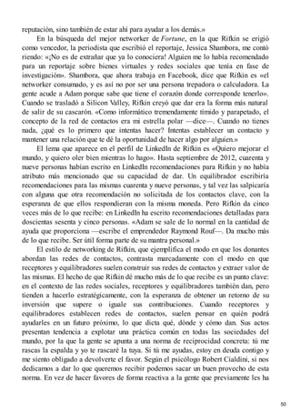 reputación, sino también de estar ahí para ayudar a los demás.»
En la búsqueda del mejor networker de Fortune, en la que Rifkin se erigió
como vencedor, la periodista que escribió el reportaje, Jessica Shambora, me contó
riendo: «¡No es de extrañar que ya lo conociera! Alguien me lo había recomendado
para un reportaje sobre bienes virtuales y redes sociales que tenía en fase de
investigación». Shambora, que ahora trabaja en Facebook, dice que Rifkin es «el
networker consumado, y es así no por ser una persona trepadora o calculadora. La
gente acude a Adam porque sabe que tiene el corazón donde corresponde tenerlo».
Cuando se trasladó a Silicon Valley, Rifkin creyó que dar era la forma más natural
de salir de su cascarón. «Como informático tremendamente tímido y parapetado, el
concepto de la red de contactos era mi estrella polar —dice—. Cuando no tienes
nada, ¿qué es lo primero que intentas hacer? Intentas establecer un contacto y
mantener una relación que te dé la oportunidad de hacer algo por alguien.»
El lema que aparece en el perfil de LinkedIn de Rifkin es «Quiero mejorar el
mundo, y quiero oler bien mientras lo hago». Hasta septiembre de 2012, cuarenta y
nueve personas habían escrito en LinkedIn recomendaciones para Rifkin y no había
atributo más mencionado que su capacidad de dar. Un equilibrador escribiría
recomendaciones para las mismas cuarenta y nueve personas, y tal vez las salpicaría
con alguna que otra recomendación no solicitada de los contactos clave, con la
esperanza de que ellos respondieran con la misma moneda. Pero Rifkin da cinco
veces más de lo que recibe: en LinkedIn ha escrito recomendaciones detalladas para
doscientas sesenta y cinco personas. «Adam se sale de lo normal en la cantidad de
ayuda que proporciona —escribe el emprendedor Raymond Rouf—. Da mucho más
de lo que recibe. Ser útil forma parte de su mantra personal.»
El estilo de networking de Rifkin, que ejemplifica el modo en que los donantes
abordan las redes de contactos, contrasta marcadamente con el modo en que
receptores y equilibradores suelen construir sus redes de contactos y extraer valor de
las mismas. El hecho de que Rifkin dé mucho más de lo que recibe es un punto clave:
en el contexto de las redes sociales, receptores y equilibradores también dan, pero
tienden a hacerlo estratégicamente, con la esperanza de obtener un retorno de su
inversión que supere o iguale sus contribuciones. Cuando receptores y
equilibradores establecen redes de contactos, suelen pensar en quién podrá
ayudarles en un futuro próximo, lo que dicta qué, dónde y cómo dan. Sus actos
presentan tendencia a explotar una práctica común en todas las sociedades del
mundo, por la que la gente se apunta a una norma de reciprocidad concreta: tú me
rascas la espalda y yo te rascaré la tuya. Si tú me ayudas, estoy en deuda contigo y
me siento obligado a devolverte el favor. Según el psicólogo Robert Cialdini, si nos
dedicamos a dar lo que queremos recibir podemos sacar un buen provecho de esta
norma. En vez de hacer favores de forma reactiva a la gente que previamente les ha
50
 