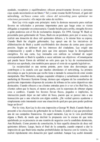 ayudado, receptores y equilibradores ofrecen proactivamente favores a personas
cuya ayuda necesitarán en un futuro.6 Tal y como resume Keith Ferrazzi, el gurú del
networking, en Nunca comas solo: claves del networking para optimizar tus
relaciones personales: «Es mejor dar antes de recibir».
Ken Lay vivía según este principio: tenía la destreza necesaria para realizar
favores no solicitados a personas importantes para que luego estas se vieran
obligadas a responder en consecuencia. Cuando besaba para arriba, otorgaba favores
a gente poderosa con el fin de reclamarlos después. En 1994, George W. Bush se
presentaba para gobernador de Texas, Bush era un perdedor, pero por si acaso, Lay
realizó una donación de doce mil quinientos dólares, y lo mismo hizo su esposa.
Cuando Bush fue elegido gobernador, Lay apoyó una de las iniciativas de
alfabetización de Bush y acabó escribiéndole dos docenas de cartas para ejercer
presión. Según un defensor de los intereses del ciudadano, Lay exigió una
compensación y ayudó a Bush para que éste apoyara luego la desregulación
energética. En una carta, Lay insinuaba con sutileza su voluntad de seguir
correspondiendo si Bush le ayudaba a sacar adelante sus objetivos: «Comuníqueme
qué puede hacer Enron de utilidad no solo para que la ley de reestructuración
eléctrica sea aprobada, sino también para apoyar el resto de su agenda legislativa».
La reciprocidad es una norma potente, pero tiene dos desventajas que
contribuyen a la cautela con que muchos abordamos el networking. La primera
desventaja es que la persona que recibe tiene a menudo la sensación de estar siendo
manipulada. Dan Weinstein, antiguo esquiador olímpico y actualmente consultor de
marketing de Resource Systems Group, destaca que «algunas de las consultorías de
gestión más importantes disponen de asientos de tribuna en los actos deportivos más
destacados. Cuando ofrecen a sus clientes entradas para ir a ver a los Red Sox, los
clientes saben que lo hacen, al menos en parte, con la esperanza de obtener alguna
cosa a cambio». Cuando los favores llevan flecos, pegados o implícitos, la
interacción puede dejar un mal sabor de boca, puesto que se parece más a una
transacción que a una relación con algún sentido. ¿De verdad quieres ayudarme o
simplemente estás intentando crear una situación de quid pro quo para poder pedirme
luego un favor?
Por lo visto, Ken Lay le dio esta impresión a George W. Bush. Cuando Bush se
presentó a las elecciones de gobernador de su Estado, le pidió a Lay que presidiera
una de sus campañas financieras. En aquel momento, Lay no le veía posibilidad
alguna a Bush, de modo que declinó la propuesta con la excusa de que tenía
apalabrada ya su presencia en una reunión de negocios con la candidata demócrata,
Ann Richards. Como premio de consolación, le hizo aquella donación de doce mil
quinientos dólares. Luego, hacia el final de la campaña, cuando empezó a dar la
impresión de que Bush tenía muchas probabilidades de hacerse con la victoria, Lay
realizó rápidamente otra donación por igual cantidad. Aunque Lay acabó donando
51
 