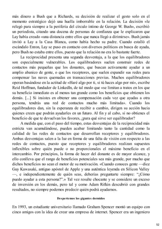 más dinero a Bush que a Richards, su decisión de realizar el gesto solo en el
momento estratégico dejó una huella imborrable en la relación. La decisión «le
relegó para siempre a la periferia del círculo íntimo de George W. Bush», escribió
un periodista, citando una docena de personas de confianza que le explicaron que
Lay había creado «una distancia entre ellos que nunca llegó a dirimirse». Bush jamás
invitó a Lay a la Casa Blanca, como había hecho su padre. Cuando estalló el
escándalo Enron, Lay se puso en contacto con diversos políticos en busca de ayuda,
pero Bush no estaba entre ellos, puesto que la relación no era lo bastante fuerte.
La reciprocidad presenta una segunda desventaja, a la que los equilibradores
son especialmente vulnerables. Los equilibradores suelen construir redes de
contactos más pequeñas que los donantes, que buscan activamente ayudar a un
amplio abanico de gente, o que los receptores, que suelen expandir sus redes para
compensar las naves quemadas en transacciones previas. Muchos equilibradores
operan basándose en la actitud de «Haré algo por ti, si tú haces algo por mí», escribe
Reid Hoffman, fundador de LinkedIn, de tal modo que «se limitan a tratos en los que
su beneficio inmediato es al menos tan grande como los beneficios que obtienen los
demás. [...] Si insistes en obtener una compensación cada vez que ayudas a otra
persona, tendrás una red de contactos mucho más limitada». Cuando los
equilibradores dan, sin la esperanza de recibir a cambio, dirigen su acción hacia
quienes creen que podrán ayudarles en un futuro. Al fin y al cabo, si no obtienes el
beneficio de que te devuelvan los favores, ¿para qué sirve ser equilibrador?
A medida que, con el paso del tiempo, estas desventajas de la reciprocidad más
estricta van acumulándose, pueden acabar limitando tanto la cantidad como la
calidad de las redes de contactos que desarrollan receptores y equilibradores.
Ambas desventajas salen a la luz en forma de una falta de visión con respecto a las
redes de contactos, puesto que receptores y equilibradores realizan supuestos
inflexibles sobre quién puede o no proporcionales el máximo beneficio en el
intercambio. Por principios, la forma de hacer del donante es de mayor alcance, y
ello conlleva que el rango de beneficios potenciales sea más grande, por mucho que
dichos beneficios no sean el motor de su motivación. «Cuando conoces gente —dice
Guy Kawasaki, antiguo apóstol de Apple y una auténtica leyenda en Silicon Valley
—, e independientemente de quién seas, deberías preguntarte siempre: “¿Cómo
puedo ayudar a esta persona?”.» Tal vez resulte chocante y se considere un exceso
de inversión en los demás, pero tal y como Adam Rifkin descubrió con grandes
resultados, no siempre podemos predecir quién podrá ayudarnos.
Despertemos los gigantes dormidos
En 1993, un estudiante universitario llamado Graham Spencer montó un equipo con
cinco amigos con la idea de crear una empresa de internet. Spencer era un ingeniero
52
 