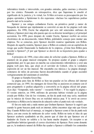 informático tímido e introvertido, con grandes entradas, gafas enormes y obsesión
por los cómics. Pensando en retrospectiva, dice que Superman le enseñó el
significado de la justicia y la virtud, los X-Men avivaron su preocupación por los
grupos oprimidos y Spiderman le dio esperanza: «Incluso los superhéroes podían
pasarlo mal en la escuela».
Spencer y sus amigos cofundaron Excite, un primitivo portal y motor de
búsqueda de internet que rápidamente se convirtió en una de las páginas web más
populares. En 1998, Excite fue adquirido por seis mil setecientos millones de
dólares y Spencer picó muy alto puesto que era su director tecnológico y el principal
accionista. En 1999, poco después de vender Excite, Spencer recibió un correo
electrónico de un desconocido, Adam Rifkin, pidiéndole consejo para montar una
empresa. No se conocían, pero Spencer decidió reunirse igualmente con Rifkin.
Después de aquella reunión, Spencer puso a Rifkin en contacto con un capitalista de
riesgo que acabó financiando la fundación de la empresa. ¿Cómo hizo Rifkin para
acceder a Spencer? ¿Y por qué Spencer se desvió de su trayectoria para ayudar a
Rifkin?
A principios de 1994, cinco años antes de solicitar ayuda a Spencer, Rifkin se
enamoró de un grupo musical emergente. Se propuso ayudar al grupo a adquirir
popularidad, por lo que puso en marcha sus conocimientos informáticos y creó una
página web para fans, que alojó en el servidor de Caltech. «Era la verdadera
expresión de ser un fan musical. Me encantaba esa música.» La página despegó:
centenares de miles de personas fueron descubriéndola cuando el grupo ascendió
vertiginosamente del anonimato al estrellato.
El grupo se llamaba Green Day.
La página para fans de Rifkin se hizo tan popular en los albores del internet
comercial que, en 1995, los managers de Green Day se pusieron en contacto con él
para preguntarle si podían adquirirla y convertirla en la página oficial del grupo.
«Les dije: “Estupendo, toda vuestra” —recuerda Rifkin—. Y les regalé la página.»
El verano anterior, en 1994, millones de personas habían visitado ya la página
creada por Rifkin. Uno de los visitantes, un fan de punk rock muy serio, manifestó
que la música de Green Day era en realidad música pop. Y le envió un correo
electrónico a Rifkin con la intención de educarlo sobre el punk rock «de verdad».
El fan era nada más y nada menos que Graham Spencer. Spencer le sugirió que
cuando la gente buscara punk rock en internet, debía encontrar algo más que Green
Day. Cuando Rifkin leyó el mensaje, se imaginó a Spencer como el fan de punk rock
típico, con una cresta de mohicano de color verde. Rifkin no tenía ni idea de que
Spencer acabaría ayudándole un día, puesto que el dato de que Spencer era el
fundador de Excite no saldría a la luz hasta mucho después. Un receptor o un
equilibrador habrían ignorado el correo electrónico de Spencer. Pero como donante
que es, la tendencia natural de Rifkin fue ayudar a Spencer a difundir los contenidos
53
 