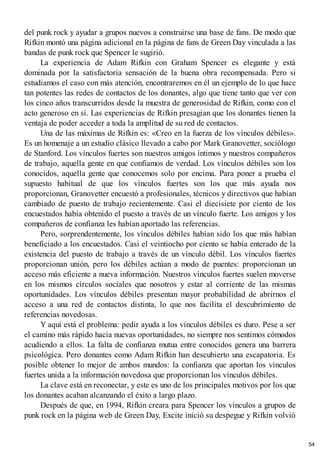 del punk rock y ayudar a grupos nuevos a construirse una base de fans. De modo que
Rifkin montó una página adicional en la página de fans de Green Day vinculada a las
bandas de punk rock que Spencer le sugirió.
La experiencia de Adam Rifkin con Graham Spencer es elegante y está
dominada por la satisfactoria sensación de la buena obra recompensada. Pero si
estudiamos el caso con más atención, encontraremos en él un ejemplo de lo que hace
tan potentes las redes de contactos de los donantes, algo que tiene tanto que ver con
los cinco años transcurridos desde la muestra de generosidad de Rifkin, como con el
acto generoso en sí. Las experiencias de Rifkin presagian que los donantes tienen la
ventaja de poder acceder a toda la amplitud de su red de contactos.
Una de las máximas de Rifkin es: «Creo en la fuerza de los vínculos débiles».
Es un homenaje a un estudio clásico llevado a cabo por Mark Granovetter, sociólogo
de Stanford. Los vínculos fuertes son nuestros amigos íntimos y nuestros compañeros
de trabajo, aquella gente en que confiamos de verdad. Los vínculos débiles son los
conocidos, aquella gente que conocemos solo por encima. Para poner a prueba el
supuesto habitual de que los vínculos fuertes son los que más ayuda nos
proporcionan, Granovetter encuestó a profesionales, técnicos y directivos que habían
cambiado de puesto de trabajo recientemente. Casi el diecisiete por ciento de los
encuestados había obtenido el puesto a través de un vínculo fuerte. Los amigos y los
compañeros de confianza les habían aportado las referencias.
Pero, sorprendentemente, los vínculos débiles habían sido los que más habían
beneficiado a los encuestados. Casi el veintiocho por ciento se había enterado de la
existencia del puesto de trabajo a través de un vínculo débil. Los vínculos fuertes
proporcionan unión, pero los débiles actúan a modo de puentes: proporcionan un
acceso más eficiente a nueva información. Nuestros vínculos fuertes suelen moverse
en los mismos círculos sociales que nosotros y estar al corriente de las mismas
oportunidades. Los vínculos débiles presentan mayor probabilidad de abrirnos el
acceso a una red de contactos distinta, lo que nos facilita el descubrimiento de
referencias novedosas.
Y aquí está el problema: pedir ayuda a los vínculos débiles es duro. Pese a ser
el camino más rápido hacia nuevas oportunidades, no siempre nos sentimos cómodos
acudiendo a ellos. La falta de confianza mutua entre conocidos genera una barrera
psicológica. Pero donantes como Adam Rifkin han descubierto una escapatoria. Es
posible obtener lo mejor de ambos mundos: la confianza que aportan los vínculos
fuertes unida a la información novedosa que proporcionan los vínculos débiles.
La clave está en reconectar, y este es uno de los principales motivos por los que
los donantes acaban alcanzando el éxito a largo plazo.
Después de que, en 1994, Rifkin creara para Spencer los vínculos a grupos de
punk rock en la página web de Green Day, Excite inició su despegue y Rifkin volvió
54
 