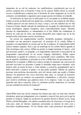 integrantes de su red de contactos, los equilibradores consideraron que era de
justicia conspirar por su bienestar. Como era de esperar, Rifkin utilizó su reciente
acceso a LinkedIn para conspirar por el bienestar de otros integrantes de su red de
contactos, recomendando a ingenieros para ocupar puestos de trabajo en LinkedIn.
Un miércoles de mayo por la tarde pude ver al oso panda en su hábitat natural.
Estaba en un bar de Redwood City donde iba a celebrarse una reunión de 106 Miles,
y Rifkin apareció con una sonrisa de oreja a oreja y con una sudadera de los San
Francisco Giants. Quedó rodeado de inmediato por un grupo de emprendedores del
sector tecnológico, algunos tranquilos, otros cautivadoramente torpes. Mientras
docenas de emprendedores se amontonaban en el bar, Rifkin fue contándome la
historia de cada uno de ellos, una hazaña destacable para alguien que en un día
normal recibe ochocientos correos electrónicos.
Su secreto era engañosamente sencillo: formulaba preguntas inteligentes y
escuchaba con una paciencia excepcional. Al principio de la velada, Rifkin le
preguntó a un emprendedor en ciernes qué tal iba su empresa. El emprendedor habló
catorce minutos seguidos. Pese a que un monólogo de ese calibre habría agotado al
friki tecnológico más curioso, Rifkin no perdió en ningún momento el interés. «¿En
qué necesitas ayuda?», le preguntó, y el emprendedor mencionó la necesidad de un
programador especializado en un oscuro lenguaje informático. Rifkin repasó
mentalmente su agenda de contactos y le recomendó varios candidatos. Más tarde,
uno de aquellos candidatos se presentó en el bar y Rifkin hizo las presentaciones. La
multitud iba en aumento y Rifkin tuvo todavía tiempo de mantener una conversación
personal con todos los presentes. Cuando le abordaba algún nuevo miembro, solía
dedicar entre un cuarto de hora y veinte minutos a conocerlo, preguntándole qué le
había motivado a sumarse al grupo y en qué podía ayudarlo. Muchas de aquellas
personas eran perfectas desconocidas, pero del mismo modo que ayudó a Graham
Spencer sin pensárselo dos veces dieciocho años atrás, se encargó de buscarles
trabajo, ponerlos en contacto con potenciales cofundadores y ofrecerles consejos
para resolver problemas que pudieran tener en la empresa. Cada vez que daba,
generaba una nueva conexión. ¿Pero es realmente posible mantenerse al corriente
con una cantidad tan enorme de contactos?
Vínculos durmientes
Adam Rifkin tiene una red de contactos tan extensa que cada vez tiene más vínculos
durmientes, gente que antiguamente veía a menudo o conocía bien, pero con la que ha
perdido el contacto. Según los profesores de gestión directiva Daniel Levin, Jorge
Walter y Keith Murnighan, «los adultos acumulan miles de relaciones a lo largo de la
vida pero, antes de internet, mantenían activamente un máximo de entre cien y
doscientas simultáneamente». En los últimos años, estos profesores han pedido a
56
 