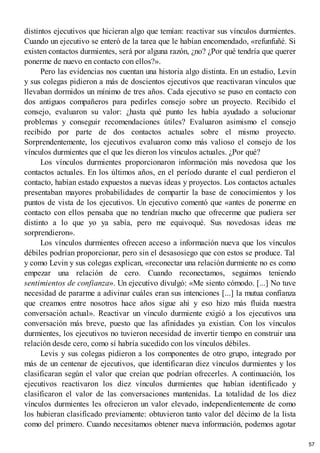 distintos ejecutivos que hicieran algo que temían: reactivar sus vínculos durmientes.
Cuando un ejecutivo se enteró de la tarea que le habían encomendado, «refunfuñé. Si
existen contactos durmientes, será por alguna razón, ¿no? ¿Por qué tendría que querer
ponerme de nuevo en contacto con ellos?».
Pero las evidencias nos cuentan una historia algo distinta. En un estudio, Levin
y sus colegas pidieron a más de doscientos ejecutivos que reactivaran vínculos que
llevaban dormidos un mínimo de tres años. Cada ejecutivo se puso en contacto con
dos antiguos compañeros para pedirles consejo sobre un proyecto. Recibido el
consejo, evaluaron su valor: ¿hasta qué punto les había ayudado a solucionar
problemas y conseguir recomendaciones útiles? Evaluaron asimismo el consejo
recibido por parte de dos contactos actuales sobre el mismo proyecto.
Sorprendentemente, los ejecutivos evaluaron como más valioso el consejo de los
vínculos durmientes que el que les dieron los vínculos actuales. ¿Por qué?
Los vínculos durmientes proporcionaron información más novedosa que los
contactos actuales. En los últimos años, en el período durante el cual perdieron el
contacto, habían estado expuestos a nuevas ideas y proyectos. Los contactos actuales
presentaban mayores probabilidades de compartir la base de conocimientos y los
puntos de vista de los ejecutivos. Un ejecutivo comentó que «antes de ponerme en
contacto con ellos pensaba que no tendrían mucho que ofrecerme que pudiera ser
distinto a lo que yo ya sabía, pero me equivoqué. Sus novedosas ideas me
sorprendieron».
Los vínculos durmientes ofrecen acceso a información nueva que los vínculos
débiles podrían proporcionar, pero sin el desasosiego que con estos se produce. Tal
y como Levin y sus colegas explican, «reconectar una relación durmiente no es como
empezar una relación de cero. Cuando reconectamos, seguimos teniendo
sentimientos de confianza». Un ejecutivo divulgó: «Me siento cómodo. [...] No tuve
necesidad de pararme a adivinar cuáles eran sus intenciones [...] la mutua confianza
que creamos entre nosotros hace años sigue ahí y eso hizo más fluida nuestra
conversación actual». Reactivar un vínculo durmiente exigió a los ejecutivos una
conversación más breve, puesto que las afinidades ya existían. Con los vínculos
durmientes, los ejecutivos no tuvieron necesidad de invertir tiempo en construir una
relación desde cero, como sí habría sucedido con los vínculos débiles.
Levis y sus colegas pidieron a los componentes de otro grupo, integrado por
más de un centenar de ejecutivos, que identificaran diez vínculos durmientes y los
clasificaran según el valor que creían que podrían ofrecerles. A continuación, los
ejecutivos reactivaron los diez vínculos durmientes que habían identificado y
clasificaron el valor de las conversaciones mantenidas. La totalidad de los diez
vínculos durmientes les ofrecieron un valor elevado, independientemente de como
los hubieran clasificado previamente: obtuvieron tanto valor del décimo de la lista
como del primero. Cuando necesitamos obtener nueva información, podemos agotar
57
 