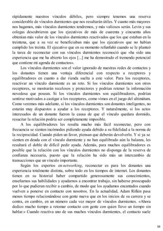 rápidamente nuestros vínculos débiles, pero siempre tenemos una reserva
considerable de vínculos durmientes que nos resultarán útiles. Y cuanto más mayores
nos hagamos, más vínculos durmientes tendremos, y más valiosos serán. Levin y sus
colegas descubrieron que los ejecutivos de más de cuarenta y cincuenta años
obtenían más valor de los vínculos durmientes reactivados que los que estaban en la
treintena, que a su vez se beneficiaban más que los ejecutivos que no habían
cumplido los treinta. El ejecutivo que en su momento refunfuñó cuando se le planteó
la tarea de reconectar con sus vínculos durmientes reconoció que «ha sido una
experiencia que me ha abierto los ojos [...] me ha demostrado el tremendo potencial
que contiene mi agenda de contactos».
Los vínculos durmientes son el valor ignorado de nuestras redes de contactos y
los donantes tienen una ventaja diferencial con respecto a receptores y
equilibradores en cuanto a dar rienda suelta a este valor. Para los receptores,
reactivar un vínculo durmiente es un reto. Si los vínculos durmientes son otros
receptores, se mostrarán recelosos y protectores y podrían retener la información
novedosa que posean. Si los vínculos durmientes son equilibradores, podrían
sentirse motivados a castigar a los receptores, como vimos en el juego del ultimátum.
Como veremos más adelante, si los vínculos durmientes son donantes inteligentes, no
estarán muy dispuestos a ayudar a los receptores. Y naturalmente, si los actos
interesados de un donante fueron la causa de que el vínculo quedara dormido,
resucitar la relación podría ser completamente imposible.
A los equilibradores les resulta mucho más fácil reconectar, pero con
frecuencia se sienten incómodos pidiendo ayuda debido a su fidelidad a la norma de
la reciprocidad. Cuando piden un favor, piensan que deberán devolverlo. Y si ya se
sienten en deuda con el vínculo durmiente y no han equilibrado aún la balanza, les
resultará el doble de difícil pedir ayuda. Además, para muchos equilibradores es
posible que la relación con los vínculos durmientes no disponga de la reserva de
confianza necesaria, puesto que la relación ha sido más un intercambio de
transacciones que un vínculo importante.
Según los expertos en networking, reconectar es para los donantes una
experiencia totalmente distinta, sobre todo en los tiempos de internet. Los donantes
tienen en su historial haber compartido generosamente sus conocimientos,
enseñarnos sus habilidades y ayudarnos a encontrar trabajo, sin haberse preocupado
por lo que pudieran recibir a cambio, de modo que los ayudamos encantados cuando
vuelven a ponerse en contacto con nosotros. En la actualidad, Adam Rifkin pasa
menos tiempo relacionándose con gente nueva que en los inicios de su carrera y se
centra, en cambio, en un número cada vez mayor de vínculos durmientes. «Ahora
dedico mucho tiempo a retomar contacto con gente con quien llevo un tiempo sin
hablar.» Cuando reactiva uno de sus muchos vínculos durmientes, el contacto suele
58
 