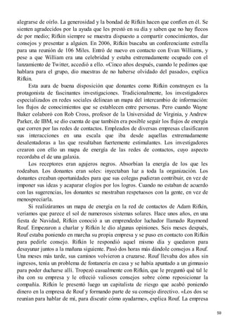 alegrarse de oírlo. La generosidad y la bondad de Rifkin hacen que confíen en él. Se
sienten agradecidos por la ayuda que les prestó en su día y saben que no hay flecos
de por medio; Rifkin siempre se muestra dispuesto a compartir conocimientos, dar
consejos y presentar a alguien. En 2006, Rifkin buscaba un conferenciante estrella
para una reunión de 106 Miles. Entró de nuevo en contacto con Evan Williams, y
pese a que William era una celebridad y estaba extremadamente ocupado con el
lanzamiento de Twitter, accedió a ello. «Cinco años después, cuando le pedimos que
hablara para el grupo, dio muestras de no haberse olvidado del pasado», explica
Rifkin.
Esta aura de buena disposición que donantes como Rifkin construyen es la
protagonista de fascinantes investigaciones. Tradicionalmente, los investigadores
especializados en redes sociales delinean un mapa del intercambio de información:
los flujos de conocimientos que se establecen entre personas. Pero cuando Wayne
Baker colaboró con Rob Cross, profesor de la Universidad de Virginia, y Andrew
Parker, de IBM, se dio cuenta de que también era posible seguir los flujos de energía
que corren por las redes de contactos. Empleados de diversas empresas clasificaron
sus interacciones en una escala que iba desde aquellas extremadamente
desalentadoras a las que resultaban fuertemente estimulantes. Los investigadores
crearon con ello un mapa de energía de las redes de contactos, cuyo aspecto
recordaba el de una galaxia.
Los receptores eran agujeros negros. Absorbían la energía de los que les
rodeaban. Los donantes eran soles: inyectaban luz a toda la organización. Los
donantes creaban oportunidades para que sus colegas pudieran contribuir, en vez de
imponer sus ideas y acaparar elogios por los logros. Cuando no estaban de acuerdo
con las sugerencias, los donantes se mostraban respetuosos con la gente, en vez de
menospreciarla.
Si realizáramos un mapa de energía en la red de contactos de Adam Rifkin,
veríamos que parece el sol de numerosos sistemas solares. Hace unos años, en una
fiesta de Navidad, Rifkin conoció a un emprendedor luchador llamado Raymond
Rouf. Empezaron a charlar y Rifkin le dio algunas opiniones. Seis meses después,
Rouf estaba poniendo en marcha su propia empresa y se puso en contacto con Rifkin
para pedirle consejo. Rifkin le respondió aquel mismo día y quedaron para
desayunar juntos a la mañana siguiente. Pasó dos horas más dándole consejos a Rouf.
Una meses más tarde, sus caminos volvieron a cruzarse. Rouf llevaba dos años sin
ingresos, tenía un problema de fontanería en casa y se había apuntado a un gimnasio
para poder ducharse allí. Tropezó casualmente con Rifkin, que le preguntó qué tal le
iba con su empresa y le ofreció valiosos consejos sobre cómo reposicionar la
compañía. Rifkin le presentó luego un capitalista de riesgo que acabó poniendo
dinero en la empresa de Rouf y formando parte de su consejo directivo. «Los dos se
reunían para hablar de mí, para discutir cómo ayudarme», explica Rouf. La empresa
59
 