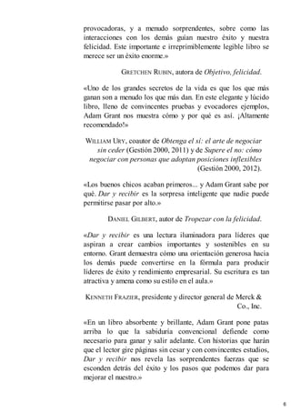 provocadoras, y a menudo sorprendentes, sobre como las
interacciones con los demás guían nuestro éxito y nuestra
felicidad. Este importante e irreprimiblemente legible libro se
merece ser un éxito enorme.»
GRETCHEN RUBIN, autora de Objetivo, felicidad.
«Uno de los grandes secretos de la vida es que los que más
ganan son a menudo los que más dan. En este elegante y lúcido
libro, lleno de convincentes pruebas y evocadores ejemplos,
Adam Grant nos muestra cómo y por qué es así. ¡Altamente
recomendado!»
WILLIAM URY, coautor de Obtenga el sí: el arte de negociar
sin ceder (Gestión 2000, 2011) y de Supere el no: cómo
negociar con personas que adoptan posiciones inflexibles
(Gestión 2000, 2012).
«Los buenos chicos acaban primeros... y Adam Grant sabe por
qué. Dar y recibir es la sorpresa inteligente que nadie puede
permitirse pasar por alto.»
DANIEL GILBERT, autor de Tropezar con la felicidad.
«Dar y recibir es una lectura iluminadora para líderes que
aspiran a crear cambios importantes y sostenibles en su
entorno. Grant demuestra cómo una orientación generosa hacia
los demás puede convertirse en la fórmula para producir
líderes de éxito y rendimiento empresarial. Su escritura es tan
atractiva y amena como su estilo en el aula.»
KENNETH FRAZIER, presidente y director general de Merck &
Co., Inc.
«En un libro absorbente y brillante, Adam Grant pone patas
arriba lo que la sabiduría convencional defiende como
necesario para ganar y salir adelante. Con historias que harán
que el lector gire páginas sin cesar y con convincentes estudios,
Dar y recibir nos revela las sorprendentes fuerzas que se
esconden detrás del éxito y los pasos que podemos dar para
mejorar el nuestro.»
6
 