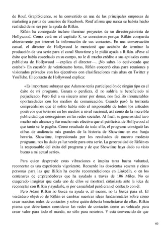 de Rouf, GraphScience, se ha convertido en una de las principales empresas de
marketing a partir de usuarios de Facebook. Rouf afirma que nunca se habría hecho
realidad de no ser por la ayuda de Rifkin.
Rifkin ha conseguido incluso iluminar proyectos de un directorguionista de
Hollywood. Como verá en el capítulo 8, se conocieron porque Rifkin compartía
abiertamente por internet la información de sus contactos. En una conversación
casual, el director de Hollywood le mencionó que acababa de terminar la
producción de una serie para el canal Showtime y le pidió ayuda a Rifkin. «Pese al
éxito que había cosechado en su campo, no le di mucho crédito a sus aptitudes como
publicista de Hollywood —explica el director—. ¡No sabes lo equivocado que
estaba!» En cuestión de veinticuatro horas, Rifkin concertó citas para reuniones y
visionados privados con los ejecutivos con clasificaciones más altas en Twitter y
YouTube. El contacto de Hollywood explica:
«Es importante subrayar que Adam no tenía participación de ningún tipo en el
éxito de mi programa. Ganara o perdiera, él no saldría ni beneficiado ni
perjudicado. Pero fiel a su sincero amor por donar, nos facilitó innumerables
oportunidades con los medios de comunicación. Cuando pasó la tormenta
comprendimos que él solito había sido el responsable de todos los artículos
positivos que tuvimos en los medios a nivel nacional, así como de la increíble
publicidad que conseguimos en las redes sociales. Al final, su generosidad tuvo
mucho más alcance y fue mucho más efectiva que el publicista de Hollywood al
que tanto se le pagaba. Como resultado de todo ello, el programa consiguió las
cifras de audiencia más grandes de la historia de Showtime en esa franja
horaria. Showtime, impresionada por los resultados de nuestro modesto
programa, nos ha dado ya luz verde para otra serie. La generosidad de Rifkin es
la responsable del éxito del programa y de que Showtime haya dado su visto
bueno a mi actual serie».
Para quien desprende estas vibraciones e inspira tanta buena voluntad,
reconectar es una experiencia vigorizante. Recuerde las doscientas sesenta y cinco
personas para las que Rifkin ha escrito recomendaciones en LinkedIn, o en los
centenares de emprendedores que ha ayudado a través de 106 Miles. No es
exagerado imaginar que cada uno de ellos se mostrará entusiasta ante la idea de
reconectar con Rifkin y ayudarle, si por casualidad perdieran el contacto con él.
Pero Adam Rifkin no busca su ayuda o, al menos, no la busca para él. El
verdadero objetivo de Rifkin es cambiar nuestras ideas fundamentales sobre cómo
crear nuestras redes de contactos y sobre quién debería beneficiarse de ellas. Rifkin
piensa que deberíamos considerar las redes de contactos como un vehículo para
crear valor para todo el mundo, no sólo para nosotros. Y está convencido de que
60
 