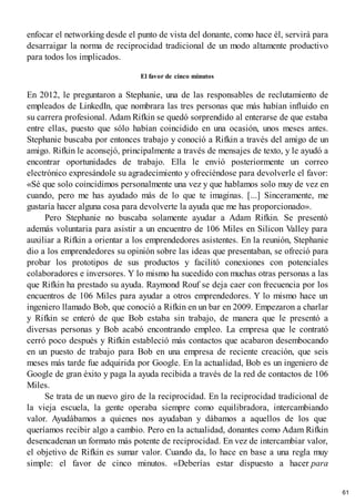 enfocar el networking desde el punto de vista del donante, como hace él, servirá para
desarraigar la norma de reciprocidad tradicional de un modo altamente productivo
para todos los implicados.
El favor de cinco minutos
En 2012, le preguntaron a Stephanie, una de las responsables de reclutamiento de
empleados de LinkedIn, que nombrara las tres personas que más habían influido en
su carrera profesional. Adam Rifkin se quedó sorprendido al enterarse de que estaba
entre ellas, puesto que sólo habían coincidido en una ocasión, unos meses antes.
Stephanie buscaba por entonces trabajo y conoció a Rifkin a través del amigo de un
amigo. Rifkin le aconsejó, principalmente a través de mensajes de texto, y le ayudó a
encontrar oportunidades de trabajo. Ella le envió posteriormente un correo
electrónico expresándole su agradecimiento y ofreciéndose para devolverle el favor:
«Sé que solo coincidimos personalmente una vez y que hablamos solo muy de vez en
cuando, pero me has ayudado más de lo que te imaginas. [...] Sinceramente, me
gustaría hacer alguna cosa para devolverte la ayuda que me has proporcionado».
Pero Stephanie no buscaba solamente ayudar a Adam Rifkin. Se presentó
además voluntaria para asistir a un encuentro de 106 Miles en Silicon Valley para
auxiliar a Rifkin a orientar a los emprendedores asistentes. En la reunión, Stephanie
dio a los emprendedores su opinión sobre las ideas que presentaban, se ofreció para
probar los prototipos de sus productos y facilitó conexiones con potenciales
colaboradores e inversores. Y lo mismo ha sucedido con muchas otras personas a las
que Rifkin ha prestado su ayuda. Raymond Rouf se deja caer con frecuencia por los
encuentros de 106 Miles para ayudar a otros emprendedores. Y lo mismo hace un
ingeniero llamado Bob, que conoció a Rifkin en un bar en 2009. Empezaron a charlar
y Rifkin se enteró de que Bob estaba sin trabajo, de manera que le presentó a
diversas personas y Bob acabó encontrando empleo. La empresa que le contrató
cerró poco después y Rifkin estableció más contactos que acabaron desembocando
en un puesto de trabajo para Bob en una empresa de reciente creación, que seis
meses más tarde fue adquirida por Google. En la actualidad, Bob es un ingeniero de
Google de gran éxito y paga la ayuda recibida a través de la red de contactos de 106
Miles.
Se trata de un nuevo giro de la reciprocidad. En la reciprocidad tradicional de
la vieja escuela, la gente operaba siempre como equilibradora, intercambiando
valor. Ayudábamos a quienes nos ayudaban y dábamos a aquellos de los que
queríamos recibir algo a cambio. Pero en la actualidad, donantes como Adam Rifkin
desencadenan un formato más potente de reciprocidad. En vez de intercambiar valor,
el objetivo de Rifkin es sumar valor. Cuando da, lo hace en base a una regla muy
simple: el favor de cinco minutos. «Deberías estar dispuesto a hacer para
61
 