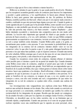 cualquiera algo que te lleve cinco minutos o menos hacerlo.»
Rifkin no se plantea lo que la gente a la que ayuda podría devolverle. Mientras
que los receptores acumulan grandes redes de contactos para hacerse los importantes
y acceder a gente poderosa, y los equilibradores lo hacen para obtener favores,
Rifkin lo hace para generar más oportunidades de dar. En palabras de Robert
Putnam, científico político de Harvard: «Haré esto por ti sin esperar nada concreto a
cambio, confiando en que otra persona haga alguna cosa por mí». Cuando la gente se
siente agradecida por la ayuda que le ha prestado Rifkin, como sucedió en el caso de
Stephanie, es más probable que devuelva más adelante el favor recibido. «Siempre
he sido una persona muy sincera y de buen corazón —explica Stephanie—, pero
había intentado esconderlo y mostrarme más competitiva para de este modo salir
adelante. La lección más importante que aprendí de Adam es que puedes ser una
persona de buen corazón y, a la vez, salir adelante.» Cada vez que Rifkin comparte
generosamente su experiencia o sus contactos, invierte en animar a los integrantes de
su red a actuar también como donantes. Cuando Rifkin pide ayuda a la gente, es
normalmente para ayudar a otra persona. Y esto incrementa la probabilidad de que
los integrantes de su extensa red de contactos intenten añadir valor en vez de
comerciar valor, lo que abre la puerta a que él y más gente obtengan beneficios de
personas a las que nunca han ayudado, o que ni siquiera conocen. Creando una norma
de valor añadido, Rifkin consigue que el acto de dar pase de ser una situación en la
que uno gana y otro pierde, a una situación en la que todos ganan.
Cuando los receptores crean redes de contactos, intentan obtener el máximo
valor posible para sí mismos a partir de un pastel de tamaño fijo. Cuando donantes
como Rifkin crean redes de contactos, amplían el pastel para que todo el mundo
pueda beneficiarse de una tajada más grande. Nick Sullivan, un emprendedor que se
benefició de la ayuda de Rifkin, dice que «Adam genera el mismo efecto sobre todos
nosotros: hacer que ayudemos a los demás». Rouf reflexiona: «Adam siempre quiere
asegurarse de que la persona a la que dé, dé a su vez también a otra persona. Si la
gente se beneficia de sus consejos, se asegura de que, a su vez, ayuden con sus
consejos a otros; con ello está creando una red y asegurándose de que todos los
integrantes de su red de contactos se ayudan entre ellos, creando una cadena de
favores».
Las investigaciones más vanguardistas nos explican cómo hace Rifkin para
motivar una actitud de donante en los demás. Dar, sobre todo cuando se convierte en
un rasgo personal y es consistente, establece un modelo que cambia los estilos de
reciprocidad de los integrantes de un grupo. Resulta que dar puede ser contagioso.
En un estudio llevado a cabo por los expertos en contagio James Fowler y Nicholas
Christakis, se descubrió que, en las redes sociales, dar es un fenómeno que se
extiende rápida y ampliamente. Cuando una persona en el seno de un grupo decidía
realizar repetidas veces una contribución que le suponía un coste personal, otros
62
 