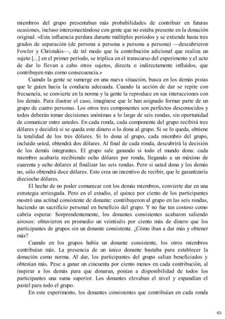 miembros del grupo presentaban más probabilidades de contribuir en futuras
ocasiones, incluso interconectándose con gente que no estaba presente en la donación
original. «Esta influencia perdura durante múltiples períodos y se extiende hasta tres
grados de separación (de persona a persona a persona a persona) —descubrieron
Fowler y Christakis—, de tal modo que la contribución adicional que realiza un
sujeto [...] en el primer período, se triplica en el transcurso del experimento y el acto
de dar lo llevan a cabo otros sujetos, directa o indirectamente influidos, que
contribuyen más como consecuencia.»
Cuando la gente se sumerge en una nueva situación, busca en los demás pistas
que le guíen hacia la conducta adecuada. Cuando la acción de dar se repite con
frecuencia, se convierte en la norma y la gente la reproduce en sus interacciones con
los demás. Para ilustrar el caso, imagínese que le han asignado formar parte de un
grupo de cuatro personas. Los otros tres componentes son perfectos desconocidos y
todos deberán tomar decisiones anónimas a lo largo de seis rondas, sin oportunidad
de comunicar entre ustedes. En cada ronda, cada componente del grupo recibirá tres
dólares y decidirá si se queda este dinero o lo dona al grupo. Si se lo queda, obtiene
la totalidad de los tres dólares. Si lo dona al grupo, cada miembro del grupo,
incluido usted, obtendrá dos dólares. Al final de cada ronda, descubrirá la decisión
de los demás integrantes. El grupo sale ganando si todo el mundo dona: cada
miembro acabaría recibiendo ocho dólares por ronda, llegando a un máximo de
cuarenta y ocho dólares al finalizar las seis rondas. Pero si usted dona y los demás
no, sólo obtendrá doce dólares. Esto crea un incentivo de recibir, que le garantizaría
dieciocho dólares.
El hecho de no poder comunicar con los demás miembros, convierte dar en una
estrategia arriesgada. Pero en el estudio, el quince por ciento de los participantes
mostró una actitud consistente de donante: contribuyeron al grupo en las seis rondas,
haciendo un sacrificio personal en beneficio del grupo. Y no fue tan costoso como
cabría esperar. Sorprendentemente, los donantes consistentes acabaron saliendo
airosos: obtuvieron en promedio un veintiséis por ciento más de dinero que los
participantes de grupos sin un donante consistente. ¿Cómo iban a dar más y obtener
más?
Cuando en los grupos había un donante consistente, los otros miembros
contribuían más. La presencia de un único donante bastaba para establecer la
donación como norma. Al dar, los participantes del grupo salían beneficiados y
obtenían más. Pese a ganar un cincuenta por ciento menos en cada contribución, al
inspirar a los demás para que donaran, ponían a disponibilidad de todos los
participantes una suma superior. Los donantes elevaban el nivel y expandían el
pastel para todo el grupo.
En este experimento, los donantes consistentes que contribuían en cada ronda
63
 