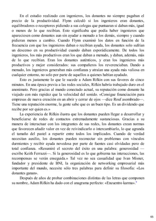 En el estudio realizado con ingenieros, los donantes no siempre pagaban el
precio de la productividad. Flynn calculó si los ingenieros eran donantes,
equilibradores o receptores pidiendo a sus colegas que puntuaran si daban más, igual
o menos de lo que recibían. Esto significaba que podía haber ingenieros que
apareciesen como donantes aun sin ayudar a menudo a los demás, siempre y cuando
pidieran menos a cambio. Cuando Flynn examinó los datos en función de la
frecuencia con que los ingenieros daban o recibían ayuda, los donantes solo sufrían
un descenso en su productividad cuando daban esporádicamente. De todos los
ingenieros, los más productivos eran los que daban a menudo, y daban, además, más
de lo que recibían. Eran los donantes auténticos, y eran los ingenieros más
productivos y mejor considerados: sus compañeros los reverenciaban. Dando a
menudo, los ingenieros generaban más confianza y atraían una ayuda más valiosa en
cualquier entorno, no solo por parte de aquellos a quienes habían ayudado.
Esto es justamente lo que le sucede a Adam Rifkin con sus favores de cinco
minutos. En una época previa a las redes sociales, Rifkin habría trabajado duro en el
anonimato. Pero gracias al mundo conectado actual, su reputación como donante ha
viajado con más rapidez que la velocidad del sonido. «Consigue financiación para
empresas de nueva creación en un abrir y cerrar de ojos —dice Rouf asombrado—.
Tiene una reputación enorme, la gente sabe que es un buen tipo. Es un dividendo que
recibe por ser quien es.»
La experiencia de Rifkin ilustra que los donantes pueden llegar a desarrollar y
beneficiarse de redes de contactos extremadamente sustanciosas. Gracias a su
manera de interactuar con los integrantes de sus redes, los donantes crean normas
que favorecen añadir valor en vez de reivindicarlo o intercambiarlo, lo que agranda
el tamaño del pastel a repartir entre todos los implicados. Cuando de verdad
necesitan auxilio, los donantes pueden reconectar sin problemas con vínculos
durmientes y recibir ayuda novedosa por parte de fuentes casi olvidadas pero de
total confianza. «Resumiré el secreto del éxito en una palabra: generosidad —
escribe Keith Ferrazzi—. Si la generosidad es lo que gobierna tus interacciones, las
recompensas se verán enseguida.» Tal vez no sea casualidad que Ivan Misner,
fundador y presidente de BNI, la organización de networking empresarial más
importante del mundo, necesite sólo tres palabras para definir su filosofía: «Los
donantes ganan».
Después de años de probar combinaciones distintas de las letras que componen
su nombre, Adam Rifkin ha dado con el anagrama perfecto: «Encuentro karma».*
65
 