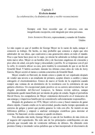 Capítulo 3
El efecto dominó
La colaboración y la dinámica de dar y recibir reconocimiento
Siempre está bien recordar que el universo, con una
insignificante excepción, está integrado por otras personas.
JOHN ANDREWS HOLMES, representante y senador de Estados
Unidos
Lo más seguro es que el nombre de George Meyer no le suene de nada, aunque sí
conocerá su trabajo. De hecho, es muy probable que conozca a algún que otro
admirador de sus ideas, que cautivaron a una generación entera en todo el mundo.
Pese a que hasta hace poco no lo supe, yo mismo he admirado su trabajo desde que
tenía nueve años. Meyer es un hombre alto y de facciones angulosas de cincuenta y
pico años de edad, con pelo largo y descuidado y perilla. Si se tropezase con él por
la calle, le costaría ubicar su cara, pero tendría la corazonada de que es un fan de
Grateful Dead. Y habría acertado: durante los últimos cinco años de vida de Jerry
García, Meyer asistió al menos a setenta conciertos de Grateful Dead.
Meyer estudió en Harvard, de donde estuvo a punto de ser expulsado después
de vender una nevera a un estudiante de primero, aceptar dinero a cambio y nunca
entregarle el electrodoméstico. Estuvo de nuevo al borde de la expulsión cuando
rompió una ventana de un dormitorio de la residencia con la estridencia de una
guitarra eléctrica. Un excepcional punto positivo en su carrera universitaria fue ser
elegido presidente del Harvard Lampoon, la famosa revista satírica, aunque
rápidamente quedó mancillado por un intento de golpe de estado. Según el periodista
David Owen, los compañeros de Meyer «intentaron derrocarlo en el transcurso de
una amarga y vituperiosa batalla por no considerarlo suficientemente responsable».
Después de graduarse en 1978, Meyer volvió a casa y buscó maneras de ganar
dinero rápido. Cuando estaba en la universidad, pasaba mucho tiempo apostando en
carreras de galgos y pensó que podría ganarse la vida con ello. Se instaló en una
biblioteca pública y empezó a analizar estrategias científicas para derrotar al
sistema. No funcionó: en dos semanas se quedó sin dinero.
Tres décadas más tarde, George Meyer es uno de los hombres de más éxito en
el negocio del espectáculo. Ha sido uno de los principales contribuyentes en una
película que recaudó más de veintisiete millones de dólares. Ha obtenido siete
premios Emmy e inventado varias palabras que se han incorporado al diccionario de
66
 