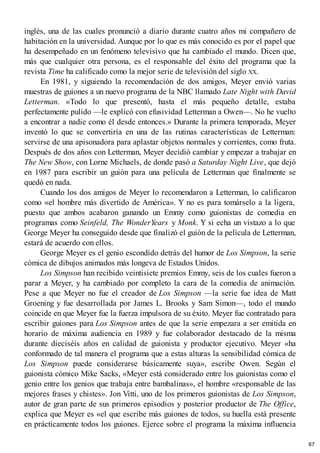 inglés, una de las cuales pronunció a diario durante cuatro años mi compañero de
habitación en la universidad. Aunque por lo que es más conocido es por el papel que
ha desempeñado en un fenómeno televisivo que ha cambiado el mundo. Dicen que,
más que cualquier otra persona, es el responsable del éxito del programa que la
revista Time ha calificado como la mejor serie de televisión del siglo XX.
En 1981, y siguiendo la recomendación de dos amigos, Meyer envió varias
muestras de guiones a un nuevo programa de la NBC llamado Late Night with David
Letterman. «Todo lo que presentó, hasta el más pequeño detalle, estaba
perfectamente pulido —le explicó con efusividad Letterman a Owen—. No he vuelto
a encontrar a nadie como él desde entonces.» Durante la primera temporada, Meyer
inventó lo que se convertiría en una de las rutinas características de Letterman:
servirse de una apisonadora para aplastar objetos normales y corrientes, como fruta.
Después de dos años con Letterman, Meyer decidió cambiar y empezar a trabajar en
The New Show, con Lorne Michaels, de donde pasó a Saturday Night Live, que dejó
en 1987 para escribir un guión para una película de Letterman que finalmente se
quedó en nada.
Cuando los dos amigos de Meyer lo recomendaron a Letterman, lo calificaron
como «el hombre más divertido de América». Y no es para tomárselo a la ligera,
puesto que ambos acabaron ganando un Emmy como guionistas de comedia en
programas como Seinfeld, The WonderYears y Monk. Y si echa un vistazo a lo que
George Meyer ha conseguido desde que finalizó el guión de la película de Letterman,
estará de acuerdo con ellos.
George Meyer es el genio escondido detrás del humor de Los Simpson, la serie
cómica de dibujos animados más longeva de Estados Unidos.
Los Simpson han recibido veintisiete premios Emmy, seis de los cuales fueron a
parar a Meyer, y ha cambiado por completo la cara de la comedia de animación.
Pese a que Meyer no fue el creador de Los Simpson —la serie fue idea de Matt
Groening y fue desarrollada por James L. Brooks y Sam Simon—, todo el mundo
coincide en que Meyer fue la fuerza impulsora de su éxito. Meyer fue contratado para
escribir guiones para Los Simpson antes de que la serie empezara a ser emitida en
horario de máxima audiencia en 1989 y fue colaborador destacado de la misma
durante dieciséis años en calidad de guionista y productor ejecutivo. Meyer «ha
conformado de tal manera el programa que a estas alturas la sensibilidad cómica de
Los Simpson puede considerarse básicamente suya», escribe Owen. Según el
guionista cómico Mike Sacks, «Meyer está considerado entre los guionistas como el
genio entre los genios que trabaja entre bambalinas», el hombre «responsable de las
mejores frases y chistes». Jon Vitti, uno de los primeros guionistas de Los Simpson,
autor de gran parte de sus primeros episodios y posterior productor de The Office,
explica que Meyer es «el que escribe más guiones de todos, su huella está presente
en prácticamente todos los guiones. Ejerce sobre el programa la máxima influencia
67
 
