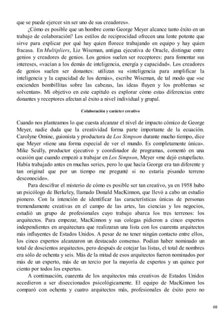 que se puede ejercer sin ser uno de sus creadores».
¿Cómo es posible que un hombre como George Meyer alcance tanto éxito en un
trabajo de colaboración? Los estilos de reciprocidad ofrecen una lente potente que
sirve para explicar por qué hay quien florece trabajando en equipo y hay quien
fracasa. En Multipliers, Liz Wiseman, antigua ejecutiva de Oracle, distingue entre
genios y creadores de genios. Los genios suelen ser receptores: para fomentar sus
intereses, «vacían a los demás de inteligencia, energía y capacidad». Los creadores
de genios suelen ser donantes: utilizan su «inteligencia para amplificar la
inteligencia y la capacidad de los demás», escribe Wiseman, de tal modo que «se
encienden bombillitas sobre las cabezas, las ideas fluyen y los problemas se
solventan». Mi objetivo en este capítulo es explorar cómo estas diferencias entre
donantes y receptores afectan al éxito a nivel individual y grupal.
Colaboración y carácter creativo
Cuando nos planteamos lo que cuesta alcanzar el nivel de impacto cómico de George
Meyer, nadie duda que la creatividad forma parte importante de la ecuación.
Carolyne Omine, guionista y productora de Los Simpson durante mucho tiempo, dice
que Meyer «tiene una forma especial de ver el mundo. Es completamente única».
Mike Scully, productor ejecutivo y coordinador de programas, comentó en una
ocasión que cuando empezó a trabajar en Los Simpson, Meyer «me dejó estupefacto.
Había trabajado antes en muchas series, pero lo que hacía George era tan diferente y
tan original que por un tiempo me pregunté si no estaría pisando terreno
desconocido».
Para descifrar el misterio de cómo es posible ser tan creativo, ya en 1958 hubo
un psicólogo de Berkeley, llamado Donald MacKinnon, que llevó a cabo un estudio
pionero. Con la intención de identificar las características únicas de personas
tremendamente creativas en el campo de las artes, las ciencias y los negocios,
estudió un grupo de profesionales cuyo trabajo abarca los tres terrenos: los
arquitectos. Para empezar, MacKinnon y sus colegas pidieron a cinco expertos
independientes en arquitectura que realizaran una lista con los cuarenta arquitectos
más influyentes de Estados Unidos. A pesar de no tener ningún contacto entre ellos,
los cinco expertos alcanzaron un destacado consenso. Podían haber nominado un
total de doscientos arquitectos, pero después de cotejar las listas, el total de nombres
era sólo de ochenta y seis. Más de la mitad de esos arquitectos fueron nominados por
más de un experto, más de un tercio por la mayoría de expertos y un quince por
ciento por todos los expertos.
A continuación, cuarenta de los arquitectos más creativos de Estados Unidos
accedieron a ser diseccionados psicológicamente. El equipo de MacKinnon los
comparó con ochenta y cuatro arquitectos más, profesionales de éxito pero no
68
 