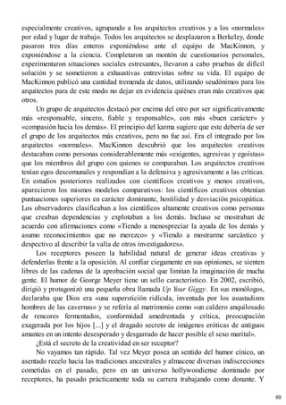 especialmente creativos, agrupando a los arquitectos creativos y a los «normales»
por edad y lugar de trabajo. Todos los arquitectos se desplazaron a Berkeley, donde
pasaron tres días enteros exponiéndose ante el equipo de MacKinnon, y
exponiéndose a la ciencia. Completaron un montón de cuestionarios personales,
experimentaron situaciones sociales estresantes, llevaron a cabo pruebas de difícil
solución y se sometieron a exhaustivas entrevistas sobre su vida. El equipo de
MacKinnon publicó una cantidad tremenda de datos, utilizando seudónimos para los
arquitectos para de este modo no dejar en evidencia quiénes eran más creativos que
otros.
Un grupo de arquitectos destacó por encima del otro por ser significativamente
más «responsable, sincero, fiable y responsable», con más «buen carácter» y
«compasión hacia los demás». El principio del karma sugiere que este debería de ser
el grupo de los arquitectos más creativos, pero no fue así. Era el integrado por los
arquitectos «normales». MacKinnon descubrió que los arquitectos creativos
destacaban como personas considerablemente más «exigentes, agresivas y egoístas»
que los miembros del grupo con quienes se comparaban. Los arquitectos creativos
tenían egos descomunales y respondían a la defensiva y agresivamente a las críticas.
En estudios posteriores realizados con científicos creativos y menos creativos,
aparecieron los mismos modelos comparativos: los científicos creativos obtenían
puntuaciones superiores en carácter dominante, hostilidad y desviación psicopática.
Los observadores clasificaban a los científicos altamente creativos como personas
que creaban dependencias y explotaban a los demás. Incluso se mostraban de
acuerdo con afirmaciones como «Tiendo a menospreciar la ayuda de los demás y
asumo reconocimientos que no merezco» y «Tiendo a mostrarme sarcástico y
despectivo al describir la valía de otros investigadores».
Los receptores poseen la habilidad natural de generar ideas creativas y
defenderlas frente a la oposición. Al confiar ciegamente en sus opiniones, se sienten
libres de las cadenas de la aprobación social que limitan la imaginación de mucha
gente. El humor de George Meyer tiene un sello característico. En 2002, escribió,
dirigió y protagonizó una pequeña obra llamada Up Your Giggy. En sus monólogos,
declaraba que Dios era «una superstición ridícula, inventada por los asustadizos
hombres de las cavernas» y se refería al matrimonio como «un caldero anquilosado
de rencores fermentados, conformidad amedrentada y crítica, preocupación
exagerada por los hijos [...] y el dragado secreto de imágenes eróticas de antiguos
amantes en un intento desesperado y desgarrado de hacer posible el sexo marital».
¿Está el secreto de la creatividad en ser receptor?
No vayamos tan rápido. Tal vez Meyer posea un sentido del humor cínico, un
asentado recelo hacia las tradiciones ancestrales y almacene diversas indiscreciones
cometidas en el pasado, pero en un universo hollywoodiense dominado por
receptores, ha pasado prácticamente toda su carrera trabajando como donante. Y
69
 