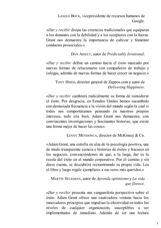 LASZLO BOCK, vicepresidente de recursos humanos de
Google.
«Dar y recibir disipa las creencias tradicionales que equiparan
a los donantes con la debilidad y a los receptores con la fuerza.
Grant nos demuestra la importancia de cultivar y fomentar
conductas prosociales.»
DAN ARIELY, autor de Predictably Irrational.
«Dar y recibir define un camino hacia el éxito marcado por
nuevas formas de relacionarse con compañeros de trabajo y
colegas, además de nuevas formas de hacer crecer un negocio.»
TONY HSIEH, director general de Zappos.com y autor de
Delivering Happiness.
«Dar y recibir cambiará radicalmente su forma de considerar
el éxito. Por desgracia, en Estados Unidos hemos sucumbido
con demasiada frecuencia a la visión del mundo según la cual si
todos nos comportáramos pensando en nuestros propios
intereses, todo iría bien. Adam Grant nos demuestra, con
convincentes investigaciones y fascinantes historias, que existe
una forma mejor de hacer las cosas».
LENNY MENDONCA, director de McKinsey & Co.
«Adam Grant, una estrella en alza de la psicología positiva, une
de modo transparente ciencia e historias de éxitos y fracasos en
los negocios, convenciéndonos de que, a la larga, dar es la
receta del éxito en el mundo corporativo. Por el camino y sin
darse cuenta, se descubrirá reexaminando su propia vida. Lea
el libro y luego regale ejemplares a sus seres más queridos.»
MARTIN SELIGMAN, autor de Aprenda optimismo y La vida
que florece.
«Dar y recibir presenta una vanguardista perspectiva sobre el
éxito. Adam Grant ofrece una cautivadora ventana hacia los
innovadores principios que impulsan la efectividad en todos los
niveles de cualquier organización, susceptibles a ser
implementados de inmediato. Además de ser una lectura
7
 