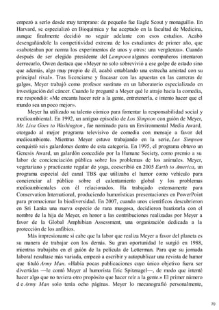 empezó a serlo desde muy temprano: de pequeño fue Eagle Scout y monaguillo. En
Harvard, se especializó en Bioquímica y fue aceptado en la facultad de Medicina,
aunque finalmente decidió no seguir adelante con esos estudios. Acabó
desengañándole la competitividad extrema de los estudiantes de primer año, que
«saboteaban por norma los experimentos de unos y otros: una vergüenza». Cuando
después de ser elegido presidente del Lampoon algunos compañeros intentaron
derrocarlo, Owen destaca que «Meyer no solo sobrevivió a ese golpe de estado sino
que además, algo muy propio de él, acabó entablando una estrecha amistad con su
principal rival». Tras licenciarse y fracasar con las apuestas en las carreras de
galgos, Meyer trabajó como profesor sustituto en un laboratorio especializado en
investigación del cáncer. Cuando le pregunté a Meyer qué le atrajo hacia la comedia,
me respondió: «Me encanta hacer reír a la gente, entretenerla, e intento hacer que el
mundo sea un poco mejor».
Meyer ha utilizado su talento cómico para fomentar la responsabilidad social y
medioambiental. En 1992, un antiguo episodio de Los Simpson con guión de Meyer,
Mr. Lisa Goes to Washington , fue nominado para un Environmental Media Award,
otorgado al mejor programa televisivo de comedia con mensaje a favor del
medioambiente. Mientras Meyer estuvo trabajando en la serie, Los Simpson
conquistó seis galardones dentro de esta categoría. En 1995, el programa obtuvo un
Genesis Award, un galardón concedido por la Humane Society, como premio a su
labor de concienciación pública sobre los problemas de los animales. Meyer,
vegetariano y practicante regular de yoga, coescribió en 2005 Earth to America, un
programa especial del canal TBS que utilizaba el humor como vehículo para
concienciar al público sobre el calentamiento global y los problemas
medioambientales con él relacionados. Ha trabajado extensamente para
Conservation International, produciendo humorísticas presentaciones en PowerPoint
para promocionar la biodiversidad. En 2007, cuando unos científicos descubrieron
en Sri Lanka una nueva especie de rana musgosa, decidieron bautizarla con el
nombre de la hija de Meyer, en honor a las contribuciones realizadas por Meyer a
favor de la Global Amphibian Assessment, una organización dedicada a la
protección de los anfibios.
Más impresionante si cabe que la labor que realiza Meyer a favor del planeta es
su manera de trabajar con los demás. Su gran oportunidad le surgió en 1988,
mientras trabajaba en el guión de la película de Letterman. Para que su jornada
laboral resultase más variada, empezó a escribir y autopublicar una revista de humor
que tituló Army Man. «Había pocas publicaciones cuyo único objetivo fuera ser
divertidas —le contó Meyer al humorista Eric Spitznagel—, de modo que intenté
hacer algo que no tuviera otro propósito que hacer reír a la gente.» El primer número
d e Army Man solo tenía ocho páginas. Meyer lo mecanografió personalmente,
70
 