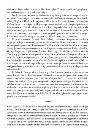 ordenó las hojas sobre la cama e hizo fotocopias. Y luego regaló los ejemplares,
enviando copias a unos doscientos amigos.
Los lectores se murieron de la risa con Army Man y empezaron a repartirlo a su
vez entre otros amigos. La revista se convirtió rápidamente en una publicación de
culto y llegó a la Hot List de mejores publicaciones de entretenimiento de la revista
Rolling Stone. Los amigos de Meyer empezaron a enviarle artículos para publicar en
futuros números. Cuando Meyer sacó a la luz el segundo número, tenía ya demanda
suficiente como para imprimir varios miles de copias. Clausuró la revista después
de su tercer número, en gran parte porque no podía publicar todos los artículos que
le enviaban sus amistades y no soportaba la idea de tener que rechazarlos.
El primer número de Army Man debutó cuando Los Simpson empezaba a
despegar, y llegó a manos del productor ejecutivo Sam Simon, que estaba reclutando
su equipo de guionistas. Simon contrató a Meyer y a otros colaboradores de Army
Man y juntos consiguieron convertir Los Simpson en un gran éxito. En la redacción,
George Meyer se erigió como donante. Tim Long, uno de los guionistas de Los
Simpson y ganador de cinco premios Emmy, me explicó que «George es el hombre
de mejor reputación que conozco. Es increíblemente generoso cuando da y ayuda a
los demás». De un modo similar, Carolyn Omine me explica, maravillada: «Todo el
mundo que conoce a George sabe que es una buena persona de verdad. Posee un
código de honor y vive fiel a ese código, con una cantidad de integridad que resulta
sobrenatural».
El éxito de George Meyer destaca que los donantes pueden ser tan creativos
como los receptores. Estudiando sus hábitos de colaboración, podemos comprender
cómo trabajan los donantes para contribuir a su propio éxito... y también al éxito de
quienes les rodean. Pero para comprender mejor cómo trabajan los donantes en
colaboración, es importante compararlos con los receptores. La investigación
realizada con arquitectos creativos sugiere que los receptores poseen la confianza
necesaria para generar ideas originales capaces de derrocar tradiciones y que libran
duras batallas cuesta arriba para defender dichas ideas. ¿Pero hay que pagar algún
precio por esa independencia?
Volar solo
En el siglo XX, tal vez no exista personalidad más emblemática de la creatividad que
Frank Lloyd Wright. En 1991, Wright fue reconocido por el American Institute of
Architects como el arquitecto norteamericano más importante de todos los tiempos.
Wright tuvo una carrera extraordinariamente productiva, siendo el autor de la famosa
Casa de la cascada, edificada cerca de Pittsburgh, del Museo Guggenheim de Nueva
York y de más de mil estructuras más... aunque apenas la mitad de las mismas llegó a
construirse. En una carrera profesional que se extendió a lo largo de siete décadas,
71
 