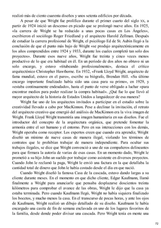realizó más de ciento cuarenta diseños y unos setenta edificios por década.
A pesar de que Wright fue prolífico durante el primer cuarto del siglo XX, a
partir de 1924 inició un descenso en picado que se prolongó nueve años. En 1925,
«la carrera de Wright se ha reducido a unas pocas casas en Los Ángeles»,
escribieron el sociólogo Roger Friedland y el arquitecto Harold Zellman. Después
de estudiar la carrera profesional de Wright, el psicólogo Ed de St. Aubin llegó a la
conclusión de que el punto más bajo de Wright «se produjo arquitectónicamente en
los años comprendidos entre 1924 y 1933, durante los cuales completó tan solo dos
proyectos». Durante esos nueve años, Wright fue treinta y cinco veces menos
productivo de lo que era habitual en él. En un período de dos años no obtuvo ni un
solo encargo, y estuvo «titubeando profesionalmente», destaca el crítico
arquitectónico Christopher Hawthorne. En 1932, «Frank Lloyd Wright, arquitecto de
fama mundial, estuvo en el paro», escribe su biógrafo, Brendan Hill. «Su último
encargo importante finalizado había sido una casa para su primo», en 1929, y
«estaba continuamente endeudado», hasta el punto de verse obligado a luchar «para
encontrar medios para poder realizar la compra habitual». ¿Qué fue lo que llevó al
mayor arquitecto de la historia de Estados Unidos a languidecer de esa manera?
Wright fue uno de los arquitectos invitados a participar en el estudio sobre la
creatividad llevado a cabo por MacKinnon. Pese a declinar la invitación, el retrato
del arquitecto creativo que emergió del análisis de MacKinnon era la viva imagen de
Wright. Frank Lloyd Wright transmitía una imagen humanitaria en sus diseños. Fue el
introductor del concepto de la arquitectura orgánica, que pretende fomentar la
armonía entre el ser humano y el entorno. Pero en sus interacciones con los demás,
Wright operaba como receptor. Los expertos creen que cuando era aprendiz, Wright
diseñó un mínimo de nueve casas de manera ilegal, violando los términos de
contratos que le prohibían trabajar de manera independiente. Para ocultar sus
trabajos ilegales, se dice que Wright convenció a uno de sus compañeros delineantes
para que firmara la autoría de varias de esas casas. En un momento dado, Wright le
prometió a su hijo John un sueldo por trabajar como asistente en diversos proyectos.
Cuando John le reclamó la paga, Wright le envió una factura en la que detallaba la
cantidad total de dinero que John le había costado desde el día en que nació.
Cuando Wright diseñó la famosa Casa de la cascada, estuvo dando largas a su
cliente durante meses. En el momento en que dicho cliente, Edgar Kaufmann, llamó
finalmente a Wright para anunciarle que pensaba desplazarse doscientos treinta
kilómetros para comprobar el avance de las obras, Wright le dijo que la casa ya
estaba terminada. Pero cuando Kaufmann llegó, Wright no había siquiera finalizado
los bocetos, y mucho menos la casa. En el transcurso de pocas horas, y ante los ojos
de Kaufmann, Wright realizó un dibujo detallado de su diseño. Kaufmann le había
encargado una casita de fin de semana enclavada en uno de los lugares favoritos de
la familia, desde donde poder divisar una cascada. Pero Wright tenía en mente una
72
 