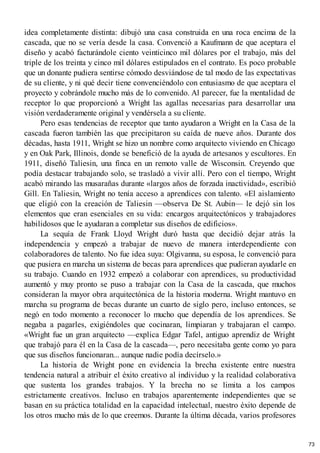idea completamente distinta: dibujó una casa construida en una roca encima de la
cascada, que no se vería desde la casa. Convenció a Kaufmann de que aceptara el
diseño y acabó facturándole ciento veinticinco mil dólares por el trabajo, más del
triple de los treinta y cinco mil dólares estipulados en el contrato. Es poco probable
que un donante pudiera sentirse cómodo desviándose de tal modo de las expectativas
de su cliente, y ni qué decir tiene convenciéndolo con entusiasmo de que aceptara el
proyecto y cobrándole mucho más de lo convenido. Al parecer, fue la mentalidad de
receptor lo que proporcionó a Wright las agallas necesarias para desarrollar una
visión verdaderamente original y vendérsela a su cliente.
Pero esas tendencias de receptor que tanto ayudaron a Wright en la Casa de la
cascada fueron también las que precipitaron su caída de nueve años. Durante dos
décadas, hasta 1911, Wright se hizo un nombre como arquitecto viviendo en Chicago
y en Oak Park, Illinois, donde se benefició de la ayuda de artesanos y escultores. En
1911, diseñó Taliesin, una finca en un remoto valle de Wisconsin. Creyendo que
podía destacar trabajando solo, se trasladó a vivir allí. Pero con el tiempo, Wright
acabó mirando las musarañas durante «largos años de forzada inactividad», escribió
Gill. En Taliesin, Wright no tenía acceso a aprendices con talento. «El aislamiento
que eligió con la creación de Taliesin —observa De St. Aubin— le dejó sin los
elementos que eran esenciales en su vida: encargos arquitectónicos y trabajadores
habilidosos que le ayudaran a completar sus diseños de edificios».
La sequía de Frank Lloyd Wright duró hasta que decidió dejar atrás la
independencia y empezó a trabajar de nuevo de manera interdependiente con
colaboradores de talento. No fue idea suya: Olgivanna, su esposa, le convenció para
que pusiera en marcha un sistema de becas para aprendices que pudieran ayudarle en
su trabajo. Cuando en 1932 empezó a colaborar con aprendices, su productividad
aumentó y muy pronto se puso a trabajar con la Casa de la cascada, que muchos
consideran la mayor obra arquitectónica de la historia moderna. Wright mantuvo en
marcha su programa de becas durante un cuarto de siglo pero, incluso entonces, se
negó en todo momento a reconocer lo mucho que dependía de los aprendices. Se
negaba a pagarles, exigiéndoles que cocinaran, limpiaran y trabajaran el campo.
«Wright fue un gran arquitecto —explica Edgar Tafel, antiguo aprendiz de Wright
que trabajó para él en la Casa de la cascada—, pero necesitaba gente como yo para
que sus diseños funcionaran... aunque nadie podía decírselo.»
La historia de Wright pone en evidencia la brecha existente entre nuestra
tendencia natural a atribuir el éxito creativo al individuo y la realidad colaborativa
que sustenta los grandes trabajos. Y la brecha no se limita a los campos
estrictamente creativos. Incluso en trabajos aparentemente independientes que se
basan en su práctica totalidad en la capacidad intelectual, nuestro éxito depende de
los otros mucho más de lo que creemos. Durante la última década, varios profesores
73
 