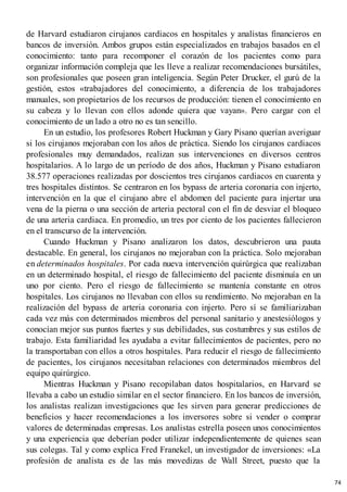de Harvard estudiaron cirujanos cardiacos en hospitales y analistas financieros en
bancos de inversión. Ambos grupos están especializados en trabajos basados en el
conocimiento: tanto para recomponer el corazón de los pacientes como para
organizar información compleja que les lleve a realizar recomendaciones bursátiles,
son profesionales que poseen gran inteligencia. Según Peter Drucker, el gurú de la
gestión, estos «trabajadores del conocimiento, a diferencia de los trabajadores
manuales, son propietarios de los recursos de producción: tienen el conocimiento en
su cabeza y lo llevan con ellos adonde quiera que vayan». Pero cargar con el
conocimiento de un lado a otro no es tan sencillo.
En un estudio, los profesores Robert Huckman y Gary Pisano querían averiguar
si los cirujanos mejoraban con los años de práctica. Siendo los cirujanos cardiacos
profesionales muy demandados, realizan sus intervenciones en diversos centros
hospitalarios. A lo largo de un período de dos años, Huckman y Pisano estudiaron
38.577 operaciones realizadas por doscientos tres cirujanos cardiacos en cuarenta y
tres hospitales distintos. Se centraron en los bypass de arteria coronaria con injerto,
intervención en la que el cirujano abre el abdomen del paciente para injertar una
vena de la pierna o una sección de arteria pectoral con el fin de desviar el bloqueo
de una arteria cardiaca. En promedio, un tres por ciento de los pacientes fallecieron
en el transcurso de la intervención.
Cuando Huckman y Pisano analizaron los datos, descubrieron una pauta
destacable. En general, los cirujanos no mejoraban con la práctica. Solo mejoraban
en determinados hospitales. Por cada nueva intervención quirúrgica que realizaban
en un determinado hospital, el riesgo de fallecimiento del paciente disminuía en un
uno por ciento. Pero el riesgo de fallecimiento se mantenía constante en otros
hospitales. Los cirujanos no llevaban con ellos su rendimiento. No mejoraban en la
realización del bypass de arteria coronaria con injerto. Pero sí se familiarizaban
cada vez más con determinados miembros del personal sanitario y anestesiólogos y
conocían mejor sus puntos fuertes y sus debilidades, sus costumbres y sus estilos de
trabajo. Esta familiaridad les ayudaba a evitar fallecimientos de pacientes, pero no
la transportaban con ellos a otros hospitales. Para reducir el riesgo de fallecimiento
de pacientes, los cirujanos necesitaban relaciones con determinados miembros del
equipo quirúrgico.
Mientras Huckman y Pisano recopilaban datos hospitalarios, en Harvard se
llevaba a cabo un estudio similar en el sector financiero. En los bancos de inversión,
los analistas realizan investigaciones que les sirven para generar predicciones de
beneficios y hacer recomendaciones a los inversores sobre si vender o comprar
valores de determinadas empresas. Los analistas estrella poseen unos conocimientos
y una experiencia que deberían poder utilizar independientemente de quienes sean
sus colegas. Tal y como explica Fred Franekel, un investigador de inversiones: «La
profesión de analista es de las más movedizas de Wall Street, puesto que la
74
 