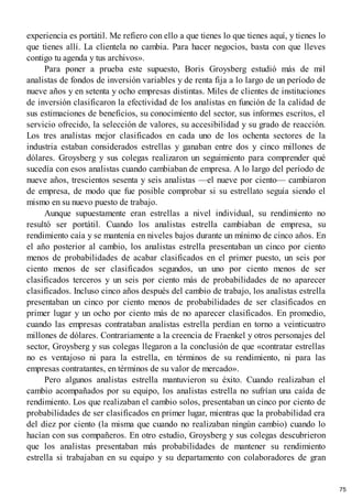 experiencia es portátil. Me refiero con ello a que tienes lo que tienes aquí, y tienes lo
que tienes allí. La clientela no cambia. Para hacer negocios, basta con que lleves
contigo tu agenda y tus archivos».
Para poner a prueba este supuesto, Boris Groysberg estudió más de mil
analistas de fondos de inversión variables y de renta fija a lo largo de un período de
nueve años y en setenta y ocho empresas distintas. Miles de clientes de instituciones
de inversión clasificaron la efectividad de los analistas en función de la calidad de
sus estimaciones de beneficios, su conocimiento del sector, sus informes escritos, el
servicio ofrecido, la selección de valores, su accesibilidad y su grado de reacción.
Los tres analistas mejor clasificados en cada uno de los ochenta sectores de la
industria estaban considerados estrellas y ganaban entre dos y cinco millones de
dólares. Groysberg y sus colegas realizaron un seguimiento para comprender qué
sucedía con esos analistas cuando cambiaban de empresa. A lo largo del período de
nueve años, trescientos sesenta y seis analistas —el nueve por ciento— cambiaron
de empresa, de modo que fue posible comprobar si su estrellato seguía siendo el
mismo en su nuevo puesto de trabajo.
Aunque supuestamente eran estrellas a nivel individual, su rendimiento no
resultó ser portátil. Cuando los analistas estrella cambiaban de empresa, su
rendimiento caía y se mantenía en niveles bajos durante un mínimo de cinco años. En
el año posterior al cambio, los analistas estrella presentaban un cinco por ciento
menos de probabilidades de acabar clasificados en el primer puesto, un seis por
ciento menos de ser clasificados segundos, un uno por ciento menos de ser
clasificados terceros y un seis por ciento más de probabilidades de no aparecer
clasificados. Incluso cinco años después del cambio de trabajo, los analistas estrella
presentaban un cinco por ciento menos de probabilidades de ser clasificados en
primer lugar y un ocho por ciento más de no aparecer clasificados. En promedio,
cuando las empresas contrataban analistas estrella perdían en torno a veinticuatro
millones de dólares. Contrariamente a la creencia de Fraenkel y otros personajes del
sector, Groysberg y sus colegas llegaron a la conclusión de que «contratar estrellas
no es ventajoso ni para la estrella, en términos de su rendimiento, ni para las
empresas contratantes, en términos de su valor de mercado».
Pero algunos analistas estrella mantuvieron su éxito. Cuando realizaban el
cambio acompañados por su equipo, los analistas estrella no sufrían una caída de
rendimiento. Los que realizaban el cambio solos, presentaban un cinco por ciento de
probabilidades de ser clasificados en primer lugar, mientras que la probabilidad era
del diez por ciento (la misma que cuando no realizaban ningún cambio) cuando lo
hacían con sus compañeros. En otro estudio, Groysberg y sus colegas descubrieron
que los analistas presentaban más probabilidades de mantener su rendimiento
estrella si trabajaban en su equipo y su departamento con colaboradores de gran
75
 