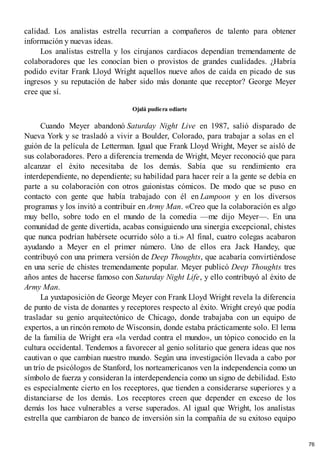calidad. Los analistas estrella recurrían a compañeros de talento para obtener
información y nuevas ideas.
Los analistas estrella y los cirujanos cardiacos dependían tremendamente de
colaboradores que les conocían bien o provistos de grandes cualidades. ¿Habría
podido evitar Frank Lloyd Wright aquellos nueve años de caída en picado de sus
ingresos y su reputación de haber sido más donante que receptor? George Meyer
cree que sí.
Ojalá pudiera odiarte
Cuando Meyer abandonó Saturday Night Live en 1987, salió disparado de
Nueva York y se trasladó a vivir a Boulder, Colorado, para trabajar a solas en el
guión de la película de Letterman. Igual que Frank Lloyd Wright, Meyer se aisló de
sus colaboradores. Pero a diferencia tremenda de Wright, Meyer reconoció que para
alcanzar el éxito necesitaba de los demás. Sabía que su rendimiento era
interdependiente, no dependiente; su habilidad para hacer reír a la gente se debía en
parte a su colaboración con otros guionistas cómicos. De modo que se puso en
contacto con gente que había trabajado con él en Lampoon y en los diversos
programas y los invitó a contribuir en Army Man. «Creo que la colaboración es algo
muy bello, sobre todo en el mundo de la comedia —me dijo Meyer—. En una
comunidad de gente divertida, acabas consiguiendo una sinergia excepcional, chistes
que nunca podrían habérsete ocurrido sólo a ti.» Al final, cuatro colegas acabaron
ayudando a Meyer en el primer número. Uno de ellos era Jack Handey, que
contribuyó con una primera versión de Deep Thoughts, que acabaría convirtiéndose
en una serie de chistes tremendamente popular. Meyer publicó Deep Thoughts tres
años antes de hacerse famoso con Saturday Night Life, y ello contribuyó al éxito de
Army Man.
La yuxtaposición de George Meyer con Frank Lloyd Wright revela la diferencia
de punto de vista de donantes y receptores respecto al éxito. Wright creyó que podía
trasladar su genio arquitectónico de Chicago, donde trabajaba con un equipo de
expertos, a un rincón remoto de Wisconsin, donde estaba prácticamente solo. El lema
de la familia de Wright era «la verdad contra el mundo», un tópico conocido en la
cultura occidental. Tendemos a favorecer al genio solitario que genera ideas que nos
cautivan o que cambian nuestro mundo. Según una investigación llevada a cabo por
un trío de psicólogos de Stanford, los norteamericanos ven la independencia como un
símbolo de fuerza y consideran la interdependencia como un signo de debilidad. Esto
es especialmente cierto en los receptores, que tienden a considerarse superiores y a
distanciarse de los demás. Los receptores creen que depender en exceso de los
demás los hace vulnerables a verse superados. Al igual que Wright, los analistas
estrella que cambiaron de banco de inversión sin la compañía de su exitoso equipo
76
 