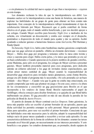 —o sin plantearse la calidad del nuevo equipo al que iban a incorporarse— cayeron
en esta trampa.
Los donantes rechazan la idea de que la interdependencia sea débil. Los
donantes suelen ver la interdependencia como una fuente de fortaleza, una manera de
explotar las habilidades de un grupo de gente para obtener un bien común más
importante. Este concepto de la interdependencia influyó tremendamente el tipo de
colaboración liderado por Meyer. Reconoció que si podía contribuir de forma
efectiva en el grupo, todo el mundo saldría beneficiado, y por eso decidió apoyar a
sus colegas. Cuando Meyer escribía para Saturday Night Live a mediados de los
ochenta, era virtualmente un desconocido y estaba casi siempre en el despacho,
poniéndose a disposición de todo el mundo para ayudar y dar su opinión. Acabó
ayudando a redactar guiones a humoristas famosos como Jon Lovitz, Phil Hartman y
Randy Quaid.
En Saturday Night Live, había entre bambalinas muchos guionistas compitiendo
para que sus gags salieran en pantalla. «Había un elemento darwiniano —reconoce
Meyer—. Había diez gags por programa y teníamos sobre la mesa entre treinta y
cinco y cuarenta para elegir. Había cierta pelea, y lo único que pretendía yo era ser
un buen colaborador.» Cuando aparecían en la pizarra nombres de grandes estrellas,
como Madonna, para salir en el programa, los colegas de Meyer corrían a presentar
guiones. Meyer también presentaba material para esos programas, pero dedicaba
además un esfuerzo adicional a los gags de invitados menos espectaculares, que
solían atraer menos cantidad de gags. Meyer asumió la responsabilidad de
desarrollar gags atractivos para invitados menos glamurosos, como Jimmy Breslin,
porque era allí donde el programa más le necesitaba. «Yo solo pretendía ser un buen
soldado —dice Meyer—. Cuando veía que la gente no estaba muy emocionada, era
cuando comprendía que tenía que plantear mi juego.» En este caso, estuvo a la altura
de las circunstancias y coescribió un gag graciosísimo para Breslin en el que
incorporaba a los «malos» de James Bond. Breslin representaba el papel de
Goldfinger, ofrecía consejos para diseñar fortalezas y se quejaba de que Bond había
malbaratado sus planes. El gag precedió en más de una década la parodia de las
películas de Bond de Austin Powers.
El patrón de donante de Meyer continuó con Los Simpson. Entre guionistas, la
tarea más popular solía ser escribir el primer borrador de un episodio, puesto que
dicha actividad les permitía estampar su sello personal. Meyer generaría muchas
ideas para episodios, pero rara vez escribió el primer borrador. Consciente de que
sus habilidades eran más necesarias para la edición, adoptó la responsabilidad del
trabajo sucio de pasar meses ayudando a reescribir y revisar cada episodio. Es una
característica definitoria de la forma de colaborar de los donantes: asumen las tareas
pensando en el bien del grupo, no necesariamente en sus intereses personales. Y esto
beneficia a sus grupos: los estudios demuestran que, en promedio, desde equipos de
77
 