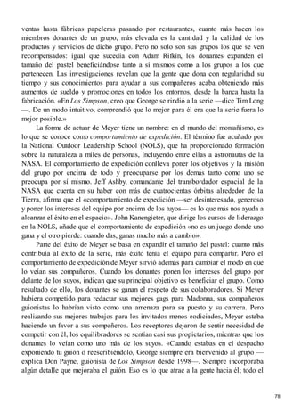 ventas hasta fábricas papeleras pasando por restaurantes, cuanto más hacen los
miembros donantes de un grupo, más elevada es la cantidad y la calidad de los
productos y servicios de dicho grupo. Pero no solo son sus grupos los que se ven
recompensados: igual que sucedía con Adam Rifkin, los donantes expanden el
tamaño del pastel beneficiándose tanto a sí mismos como a los grupos a los que
pertenecen. Las investigaciones revelan que la gente que dona con regularidad su
tiempo y sus conocimientos para ayudar a sus compañeros acaba obteniendo más
aumentos de sueldo y promociones en todos los entornos, desde la banca hasta la
fabricación. «En Los Simpson, creo que George se rindió a la serie —dice Tim Long
—. De un modo intuitivo, comprendió que lo mejor para él era que la serie fuera lo
mejor posible.»
La forma de actuar de Meyer tiene un nombre: en el mundo del montañismo, es
lo que se conoce como comportamiento de expedición. El término fue acuñado por
la National Outdoor Leadership School (NOLS), que ha proporcionado formación
sobre la naturaleza a miles de personas, incluyendo entre ellas a astronautas de la
NASA. El comportamiento de expedición conlleva poner los objetivos y la misión
del grupo por encima de todo y preocuparse por los demás tanto como uno se
preocupa por sí mismo. Jeff Ashby, comandante del transbordador espacial de la
NASA que cuenta en su haber con más de cuatrocientas órbitas alrededor de la
Tierra, afirma que el «comportamiento de expedición —ser desinteresado, generoso
y poner los intereses del equipo por encima de los tuyos— es lo que más nos ayuda a
alcanzar el éxito en el espacio». John Kanengieter, que dirige los cursos de liderazgo
en la NOLS, añade que el comportamiento de expedición «no es un juego donde uno
gana y el otro pierde: cuando das, ganas mucho más a cambio».
Parte del éxito de Meyer se basa en expandir el tamaño del pastel: cuanto más
contribuía al éxito de la serie, más éxito tenía el equipo para compartir. Pero el
comportamiento de expedición de Meyer sirvió además para cambiar el modo en que
lo veían sus compañeros. Cuando los donantes ponen los intereses del grupo por
delante de los suyos, indican que su principal objetivo es beneficiar el grupo. Como
resultado de ello, los donantes se ganan el respeto de sus colaboradores. Si Meyer
hubiera competido para redactar sus mejores gags para Madonna, sus compañeros
guionistas lo habrían visto como una amenaza para su puesto y su carrera. Pero
realizando sus mejores trabajos para los invitados menos codiciados, Meyer estaba
haciendo un favor a sus compañeros. Los receptores dejaron de sentir necesidad de
competir con él, los equilibradores se sentían casi sus propietarios, mientras que los
donantes lo veían como uno más de los suyos. «Cuando estabas en el despacho
exponiendo tu guión o reescribiéndolo, George siempre era bienvenido al grupo —
explica Don Payne, guionista de Los Simpson desde 1998—. Siempre incorporaba
algún detalle que mejoraba el guión. Eso es lo que atrae a la gente hacia él; todo el
78
 