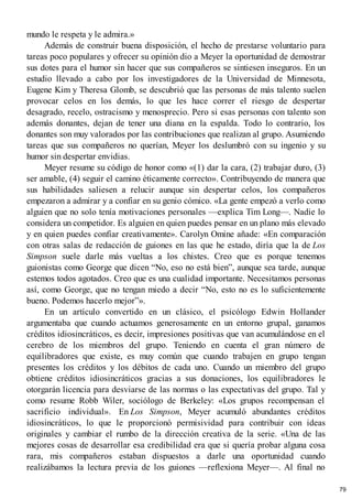 mundo le respeta y le admira.»
Además de construir buena disposición, el hecho de prestarse voluntario para
tareas poco populares y ofrecer su opinión dio a Meyer la oportunidad de demostrar
sus dotes para el humor sin hacer que sus compañeros se sintiesen inseguros. En un
estudio llevado a cabo por los investigadores de la Universidad de Minnesota,
Eugene Kim y Theresa Glomb, se descubrió que las personas de más talento suelen
provocar celos en los demás, lo que les hace correr el riesgo de despertar
desagrado, recelo, ostracismo y menosprecio. Pero si esas personas con talento son
además donantes, dejan de tener una diana en la espalda. Todo lo contrario, los
donantes son muy valorados por las contribuciones que realizan al grupo. Asumiendo
tareas que sus compañeros no querían, Meyer los deslumbró con su ingenio y su
humor sin despertar envidias.
Meyer resume su código de honor como «(1) dar la cara, (2) trabajar duro, (3)
ser amable, (4) seguir el camino éticamente correcto». Contribuyendo de manera que
sus habilidades saliesen a relucir aunque sin despertar celos, los compañeros
empezaron a admirar y a confiar en su genio cómico. «La gente empezó a verlo como
alguien que no solo tenía motivaciones personales —explica Tim Long—. Nadie lo
considera un competidor. Es alguien en quien puedes pensar en un plano más elevado
y en quien puedes confiar creativamente». Carolyn Omine añade: «En comparación
con otras salas de redacción de guiones en las que he estado, diría que la de Los
Simpson suele darle más vueltas a los chistes. Creo que es porque tenemos
guionistas como George que dicen “No, eso no está bien”, aunque sea tarde, aunque
estemos todos agotados. Creo que es una cualidad importante. Necesitamos personas
así, como George, que no tengan miedo a decir “No, esto no es lo suficientemente
bueno. Podemos hacerlo mejor”».
En un artículo convertido en un clásico, el psicólogo Edwin Hollander
argumentaba que cuando actuamos generosamente en un entorno grupal, ganamos
créditos idiosincráticos, es decir, impresiones positivas que van acumulándose en el
cerebro de los miembros del grupo. Teniendo en cuenta el gran número de
equilibradores que existe, es muy común que cuando trabajen en grupo tengan
presentes los créditos y los débitos de cada uno. Cuando un miembro del grupo
obtiene créditos idiosincráticos gracias a sus donaciones, los equilibradores le
otorgarán licencia para desviarse de las normas o las expectativas del grupo. Tal y
como resume Robb Wiler, sociólogo de Berkeley: «Los grupos recompensan el
sacrificio individual». En Los Simpson, Meyer acumuló abundantes créditos
idiosincráticos, lo que le proporcionó permisividad para contribuir con ideas
originales y cambiar el rumbo de la dirección creativa de la serie. «Una de las
mejores cosas de desarrollar esa credibilidad era que si quería probar alguna cosa
rara, mis compañeros estaban dispuestos a darle una oportunidad cuando
realizábamos la lectura previa de los guiones —reflexiona Meyer—. Al final no
79
 